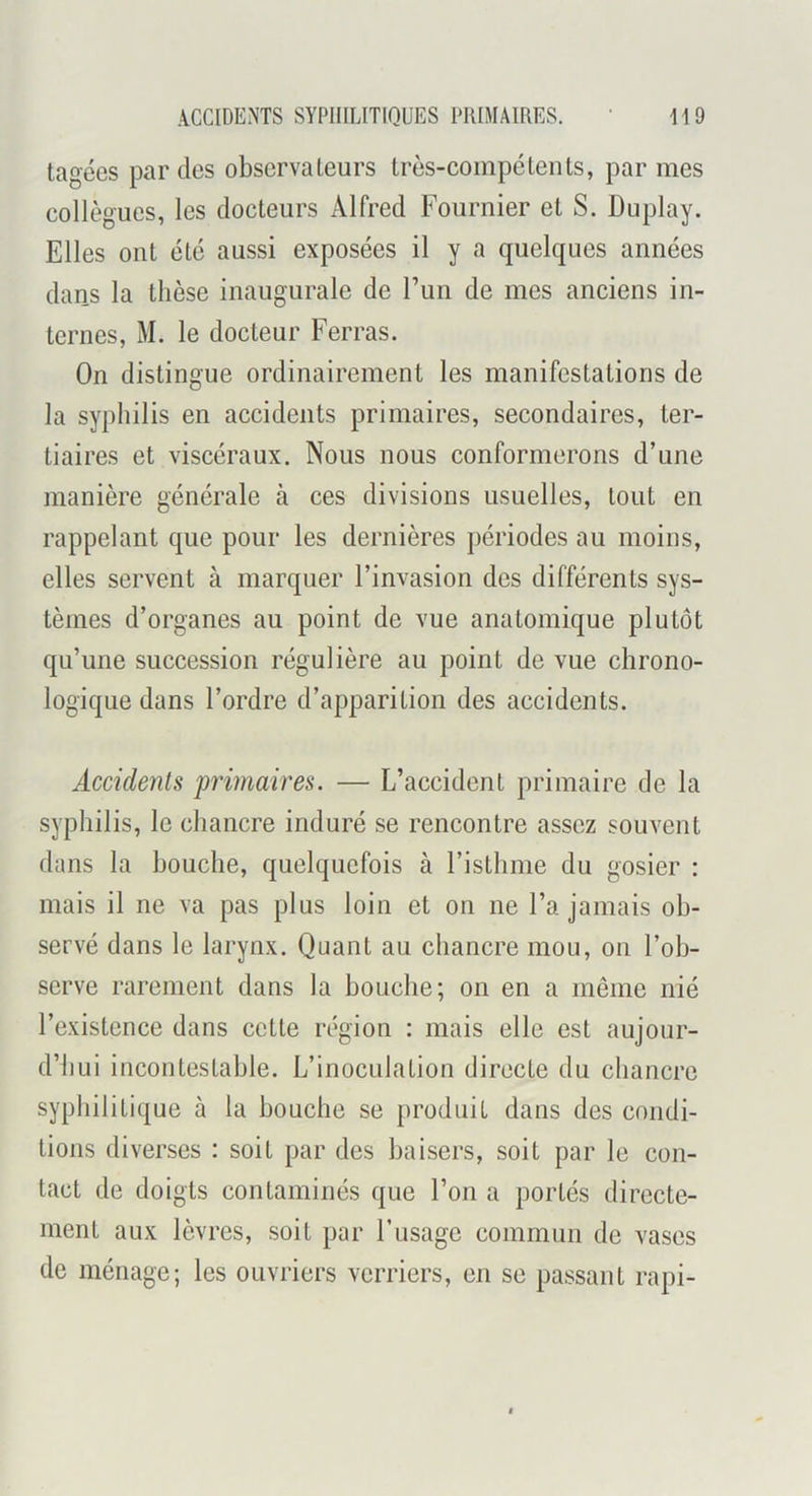 tagées par des observateurs très-compétents, par mes collègues, les docteurs Alfred Fournier et S. Duplay. Elles ont été aussi exposées il y a quelques années dans la thèse inaugurale de Fun de mes anciens in- ternes, M. le docteur Ferras. On distingue ordinairement les manifestations de la syphilis en accidents primaires, secondaires, ter- tiaires et viscéraux. Nous nous conformerons d’une manière générale à ces divisions usuelles, tout en rappelant que pour les dernières périodes au moins, elles servent à marquer l’invasion des différents sys- tèmes d’organes au point de vue anatomique plutôt qu’une succession régulière au point de vue chrono- logique dans l’ordre d’apparition des accidents. Accidents 'primaires. — L’accident primaire de la syphilis, le chancre induré se rencontre assez souvent dans la bouche, quelquefois à l’isthme du gosier : mais il ne va pas plus loin et on ne l’a jamais ob- servé dans le larynx. Quant au chancre mou, on l’ob- serve rarement dans la bouche; on en a même nié l’existence dans cette région : mais elle est aujour- d’hui incontestable. L’inoculation directe du chancre syphilitique à la bouche se produit dans des condi- tions diverses : soit par des baisers, soit par le con- tact de doigts contaminés que l’on a portés directe- ment aux lèvres, soit par l’usage commun de vases de ménage; les ouvriers verriers, en se passant rapi-