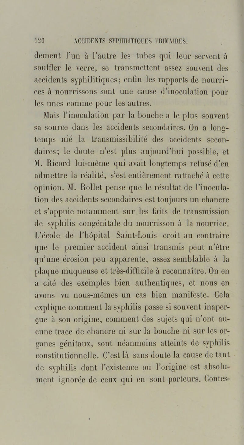 demenl l’im à l’autre les tubes qui leur servent à souffler le verre, se transmettent assez souvent des accidents syphilitiques; enfin les rapports de nourri- ces à nourrissons sont une cause d’inoculation pour les unes comme pour les autres. Mais l’inoculation par la bouche a le plus souvent sa source dans les accidents secondaires. On a long- temps nié la transmissibilité des accidents secon- daires; le doute n’est plus aujourd’hui possible, et M. Ricord lui-même qui avait longtemps refusé d’en admettre la réalité, s’est entièrement rattaché à cette opinion. M. Rollet pense que le résultat de l’inocula- tion des accidents secondaires est toujours un chancre et s’appuie notamment sur les faits de transmission de syphilis congénitale du nourrisson à la nourrice. L’école de l’hôpital Saint-Louis croit au contraire que le premier accident ainsi transmis peut n’ôtre qu’une érosion peu apparente, assez semblable à la plaque muqueuse et très-difficile à reconnaître. On en a cité des exemples bien authentiques, et nous en avons vu nous-mêmes un cas bien manifeste. Cela explique comment la syphilis passe si souvent inaper- çue à son origine, comment des sujets qui n’ont au- cune trace de chancre ni sur la bouche ni sur les or- ganes génitaux, sont néanmoins atteints de syphilis constitutionnelle. C’est là sans doute la cause de tant de syphilis dont l’existence ou l’origine est absolu- ment ignorée de ceux qui en sont porteurs. Contes-