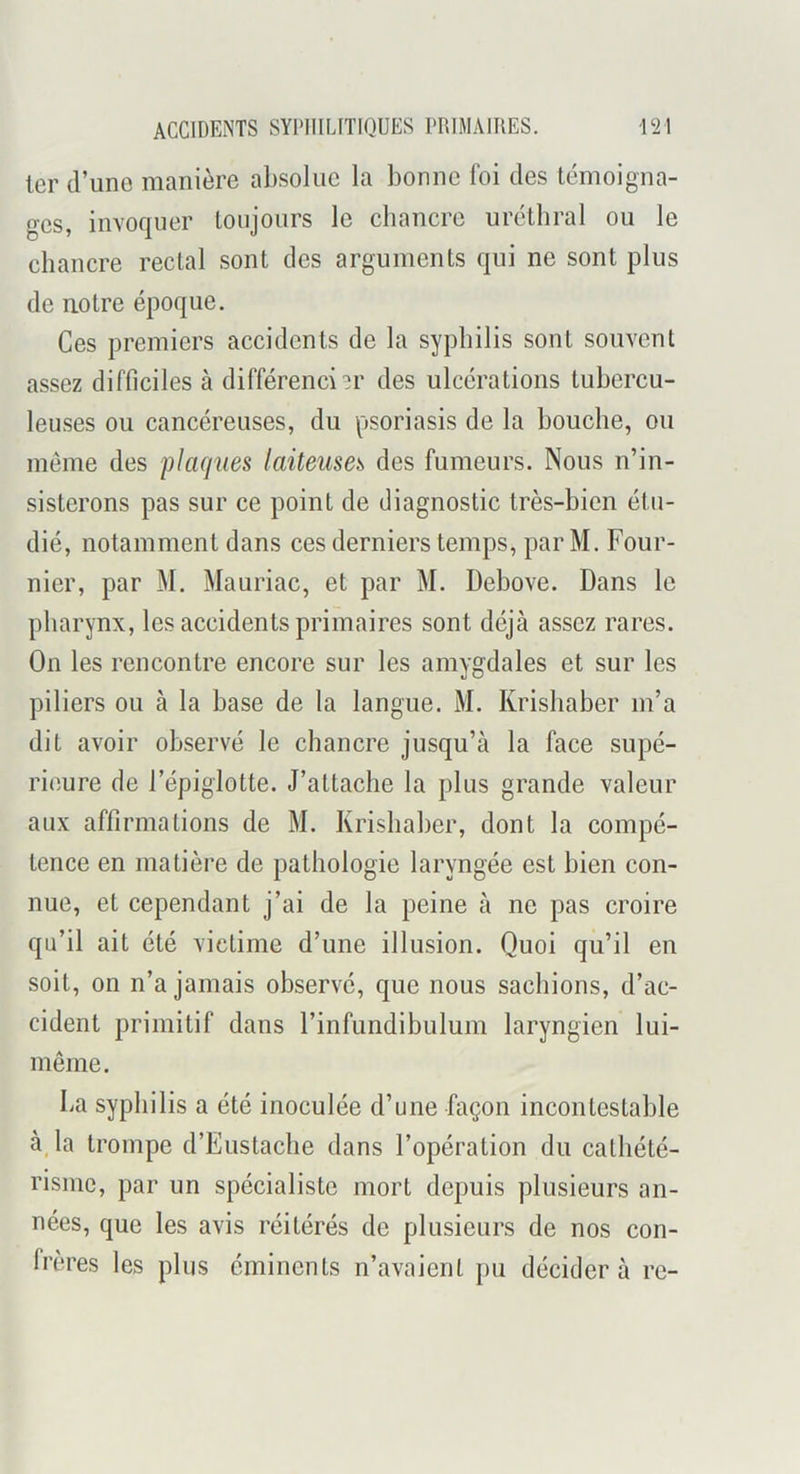 1er (l’une manière absolue la bonne foi des témoigna- ges, invoquer toujours le cbancre urctbral ou le chancre rectal sont des arguments qui ne sont plus de uotre époque. Ces premiers accidents de la syphilis sont souvent assez difficiles à différencier des ulcérations tubercu- leuses ou cancéreuses, du psoriasis de la bouche, ou même des flaques laiteuses des fumeurs. Nous n’in- sisterons pas sur ce point de diagnostic très-bien étu- dié, notamment dans ces derniers temps, par M. Four- nier, par M. Mauriac, et par M. Debove. Dans le pharynx, les accidents primaires sont déjà assez rares. On les rencontre encore sur les amygdales et sur les piliers ou à la base de la langue. M. Krishaber m’a dit avoir observé le chancre jusqu’à la face supé- rieure de l’épiglotte. J’attache la plus grande valeur aux affirmations de M. Krishaber, dont la compé- tence en matière de pathologie laryngée est bien con- nue, et cependant j’ai de la peine à ne pas croire qu’il ait été victime d’une illusion. Quoi qu’il en soit, on n’a jamais observé, que nous sachions, d’ac- cident primitif dans l’infundibulum laryngien lui- même. La syphilis a été inoculée d’une façon incontestable à_la trompe d’Eustacbe dans l’opération du cathété- risme, par un spécialiste mort depuis plusieurs an- nées, que les avis réitérés de plusieurs de nos con- frères les plus éminents n’avaient pu décider à re-