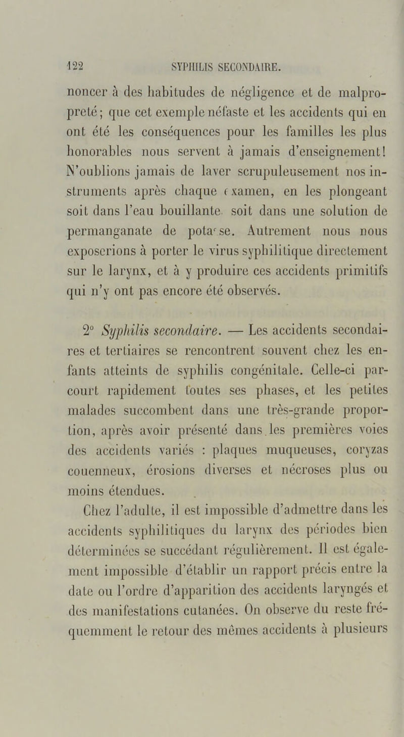 noncer à des habitudes de négligence et de malpro- preté; fpie cet exemple néfaste et les accidents qui en ont été les conséquences pour les familles les plus honorables nous servent à jamais d’enseignement! N’oublions jamais de laver scrupuleusement nos in- struments après chaque examen, en les plongeant soit dans l’eau bouillante, soit dans une solution de permanganate de potasse. Autrement nous nous exposerions à porter le virus syphilitique directement sur le larynx, et à y produire ces accidents primitifs qui n’y ont pas encore été observés. 2“ Syphilis secondaire. — Les accidents secondai- res et tertiaires se rencontrent souvent chez les en- fants atteints de syphilis congénitale. Celle-ci par- court rapidement foutes ses phases, et les petites malades succombent dans une très-grande propor- tion, aj)rès avoir présenté dans, les premières voies des accidents variés : plaques muqueuses, coryzas couenneux, érosions diverses et nécroses plus ou moins étendues. Chez l’adulte, il est impossible d’admettre dans les accidents syphilitiques du larynx des périodes bien déterminées se succédant régulièrement. 11 est égale- ment impossible d’établir un rapport précis entre la date ou l’ordre d’apparition des accidents laryngés et des manifestations cutanées. On observe du reste fré- quemment le retour des memes accidents à plusieurs