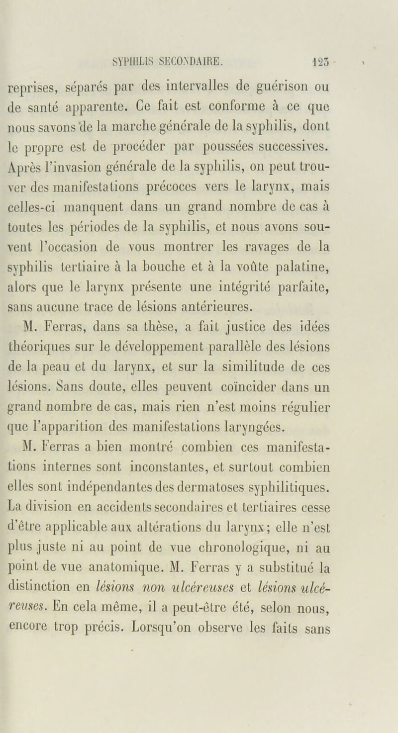 reprises, séparés par des intervalles de guérison ou de santé apparente. Ce fait est conforme à ce que nous savons‘de la marche générale de la syphilis, dont le propre est de procéder par poussées successives. Après l’invasion générale de la syphilis, on peut trou- ver des manifestations précoces vers le larynx, mais celles-ci manquent dans un grand nombre de cas à toutes les périodes de la syphilis, et nous avons sou- vent l’occasion de vous montrer les ravages de la syphilis tertiaire à la bouche et à la voûte palatine, alors que le larynx présente une intégrité parfaite, sans aucune trace de lésions antérieures. M. Ferras, dans sa thèse, a fait justice des idées théoriques sur le développement parallèle des lésions de la peau et du larynx, et sur la similitude de ces lésions. Sans doute, elles peuvent coïncider dans un grand nombre de cas, mais rien n’est moins régulier que l’apparition des manifestations laryngées. M. Ferras a bien montré combien ces manifesta- tions internes sont inconstantes, et surtout combien elles sont indépendantes des dermatoses syphilitiques. La division en accidents secondaires et tertiaires cesse d’être applicable aux altérations du larynx; elle n’est plus juste ni au point de vue chronologique, ni au point de vue anatomique. M. Ferras y a substitué la distinction en lésions non ulcéreuses et lésions ulcé- reuses. En cela même, il a peut-être été, selon nous, encore trop précis. Lorsqu’on observe les faits sans