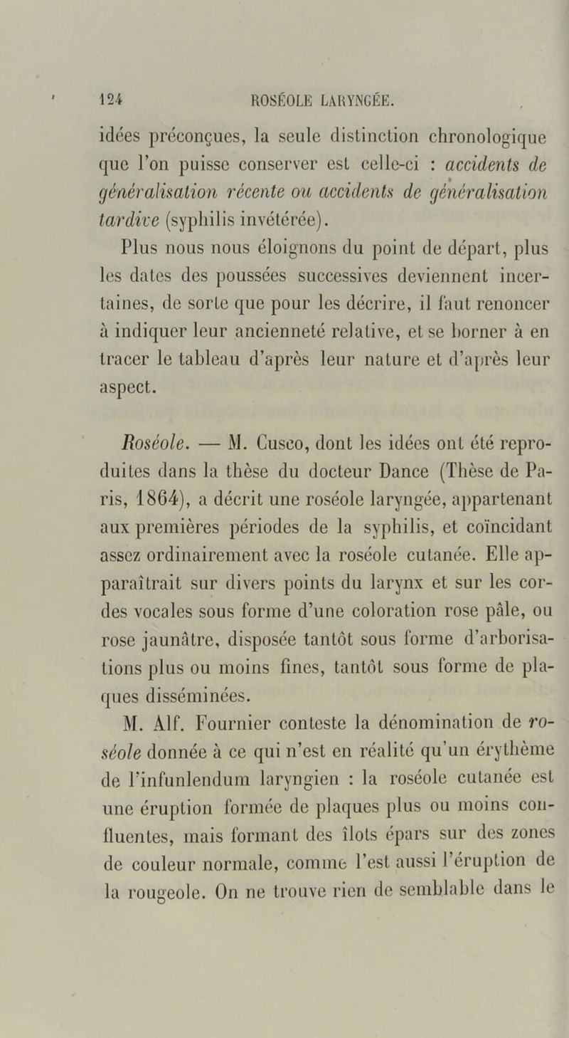 idées préconçues, la seule distinction chronologique que l’on puisse conserver est celle-ci : accidents de » généralisation récente ou accidents de généralisation tardive (syphilis invétérée). Plus nous nous éloignons du point de départ, plus les dates des poussées successives deviennent incer- taines, de sorte que pour les décrire, il faut renoncer à indiquer leur ancienneté relative, et se borner à en tracer le tableau d’après leur nature et d’après leur aspect. Roséole. — M. Cusco, dont les idées ont été repro- duites dans la thèse du docteur Dance (Thèse de Pa- ris, 1864), a décrit une roséole laryngée, appartenant aux premières périodes de la syphilis, et coïncidant assez ordinairement avec la roséole cutanée. Elle ap- paraîtrait sur divers points du larynx et sur les cor- des vocales sous forme d’une coloration rose pâle, ou rose jaunâtre, disposée tantôt sous forme d’arborisa- tions plus ou moins fines, tantôt sous forme de pla- ques disséminées. M. Alf. Fournier conteste la dénomination de ro- de Pinfunlendum laryngien : la roséole cutanée est une éruption formée de plaques plus ou moins con- fluentes, mais formant des îlots épars sur des zones de couleur normale, comme l’est aussi l’éruption de la rougeole. On ne trouve rien de semblable dans le