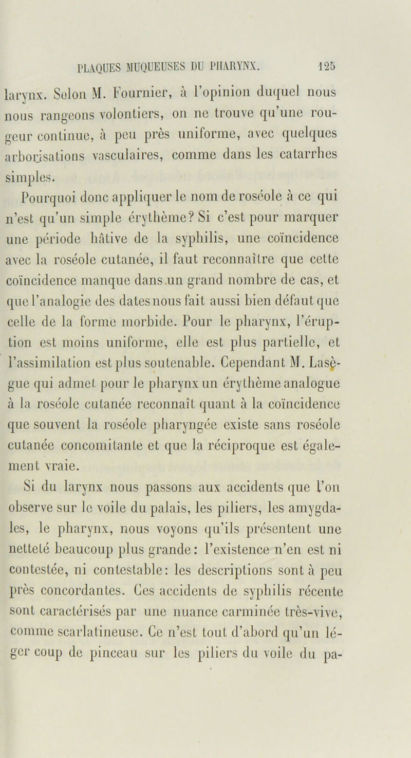 larynx. Solon M. Fournier, à l’opinion duquel nous nous rangeons volontiers, on ne trouve qu’une rou- geur continue, à peu près uniforme, avec quelques arborisations vasculaires, comme dans les catarrhes simples. Pourquoi donc appliquer le nom de roséole à ce qui n’est qu’un simple érythème? Si c’est pour marquer une période hâtive de la syphilis, une coïncidence avec la roséole cutanée, il faut reconnaître que cette coïncidence manque dans .un grand nombre de cas, et que l’analogie des dates nous fait aussi bien défaut que celle de la forme morbide. Pour le pharynx, l’érup- tion est moins uniforme, elle est plus partielle, et l’assimilation est plus soutenable. Cependant M. Lasç- gue qui admet pour le pharynx un érythème analogue à la roséole cutanée reconnaît quant à la coïncidence que souvent la roséole pharyngée existe sans roséole cutanée concomitante et que la réciproque est égale- ment vraie. Si du larynx nous passons aux accidents que l’on observe sur le voile du palais, les piliers, les amygda- les, le pharynx, nous voyons qu’ils présentent une netteté beaucoup plus grande: l’existence n’en est ni contestée, ni contestable: les descriptions sont à peu près concordantes. Ces accidents de syphilis récente sont caractérisés par une nuance carminée très-vive, comme scarlatineuse. Ce n’est tout d’abord qu’un lé- ger coup de pinceau sur les piliers du voile du pa-