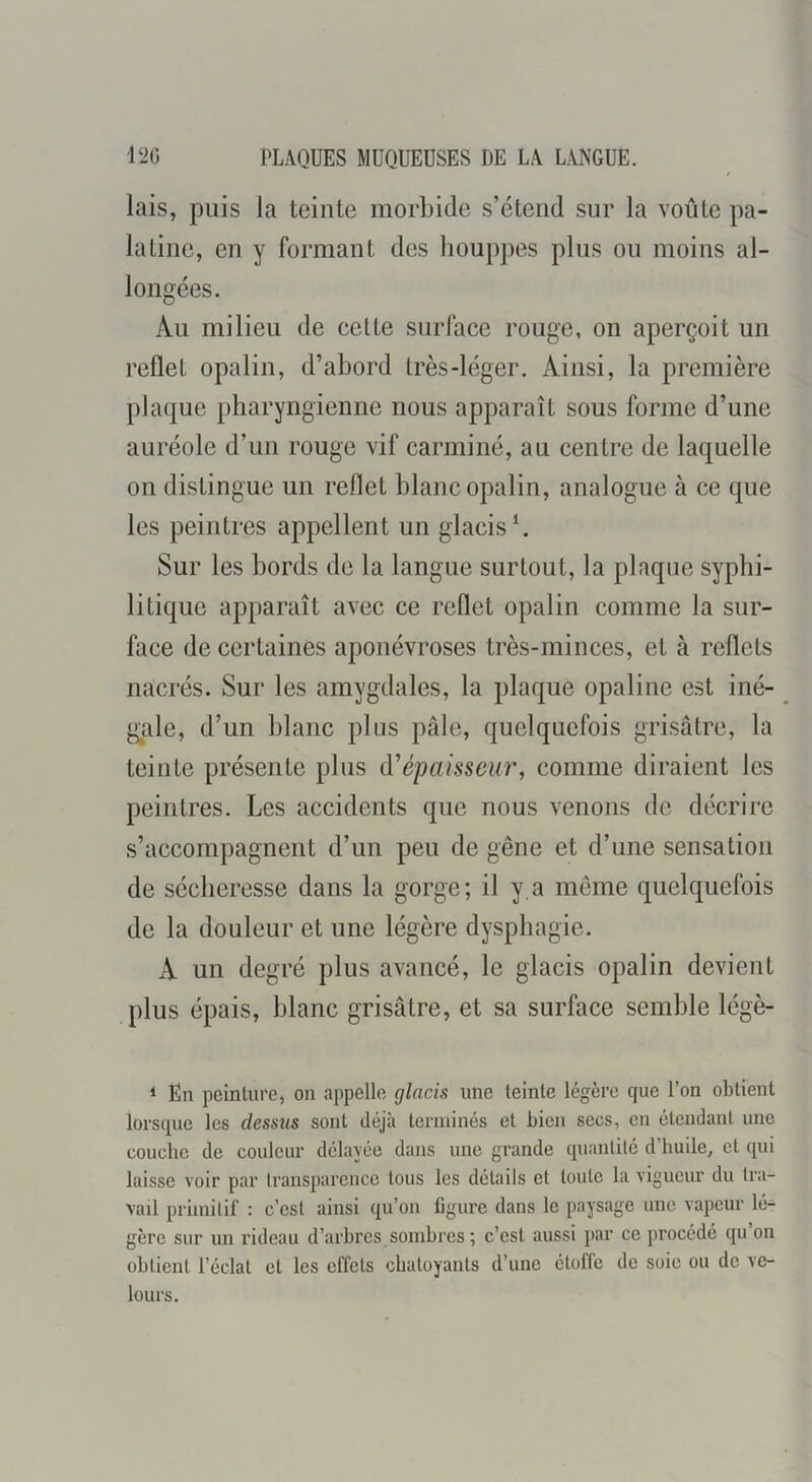 lais, puis la teinte morbide s’étend sur la voûte pa- latine, en y formant des houppes plus ou moins al- longées. Au milieu de cette surface rouge, on aperçoit un reflet opalin, d’abord très-léger. Ainsi, la première plaque pharyngienne nous apparaît sous forme d’une auréole d’un rouge vif carminé, au centre de laquelle on distingue un reflet blanc opalin, analogue à ce que les peintres appellent un glacis ^ Sur les bords de la langue surtout, la plaque syphi- litique apparaît avec ce reflet opalin comme la sur- face de certaines aponévroses très-minces, et à reflets nacrés. Sur les amygdales, la plaque opaline est iné- gale, d’un blanc plus pâle, quelquefois grisâtre, la teinte présente plus d'épaisseur, comme diraient les peintres. Les accidents que nous venons de décrire s’accompagnent d’un peu de gêne et d’une sensation de sécheresse dans la gorge; il y.a meme quelquefois de la douleur et une légère dysphagie. A un degré plus avancé, le glacis opalin devient plus épais, blanc grisâtre, et sa surface semble légè- ‘ En peinture, on appelle glacis une teinte légère cpie l’on obtient lorsque les dessus sont déjà terminés et bien secs, en étendant une couche de couleur délayée dans une grande quantité d’huile, et qui laisse voir par transparence tous les détails et toute la vigueur du tra- vail primitif : c’est ainsi qu’on figure dans le paysage une vapeur lé- gère sur un rideau d’arbres.sombres ; c’est aussi par ce procédé qu’on obtient l’éclat et les effets chatoyants d’une étoffe de soie ou de ve- lours.
