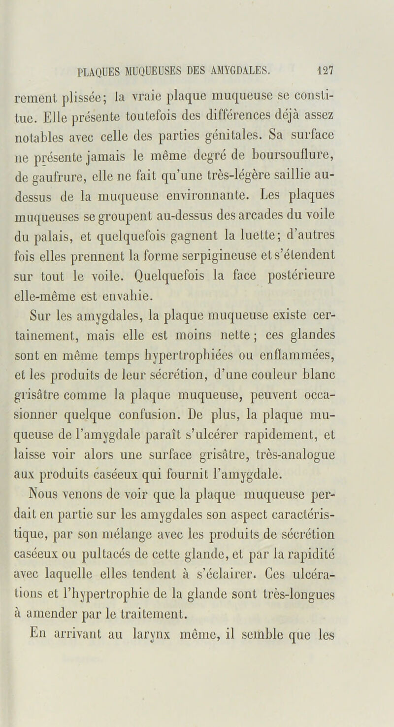 renient plissée; la vraie plaque muqueuse se consti- tue. Elle présente toutefois des différences déjà assez notables avec celle des parties génitales. Sa surface ne présente jamais le même degré de boursouflure, de gaufrure, elle ne fait qu’une très-légère saillie au- dessus de la muqueuse environnante. Les plaques muqueuses se groupent au-dessus des arcades du voile du palais, et quelquefois gagnent la luette; d’autres fois elles prennent la forme serpigineuse et s’étendent sur tout le voile. Quelquefois la face postérieure elle-même est envahie. Sur les amygdales, la plaque muqueuse existe cer- tainement, mais elle est moins nette ; ces glandes sont en même temps hypertrophiées ou enflammées, et les produits de leur sécrétion, d’une couleur blanc grisâtre comme la plaque muqueuse, peuvent occa- sionner quelque confusion. De plus, la plaque mu- queuse de l’amygdale paraît s’ulcérer rapidement, et laisse voir alors une surface grisâtre, très-analogue aux produits caséeux qui fournit l’amygdale. Nous venons de voir que la plaque muqueuse per- dait en partie sur les amygdales son aspect caractéris- tique, par son mélange avec les produits de sécrétion caséeux ou pultacés de cette glande, et par la rapidité avec laquelle elles tendent à s’éclairer. Ces ulcéra- tions et l’hypertrophie de la glande sont très-longues à amender par le traitement. En arrivant au larynx même, il semble que les