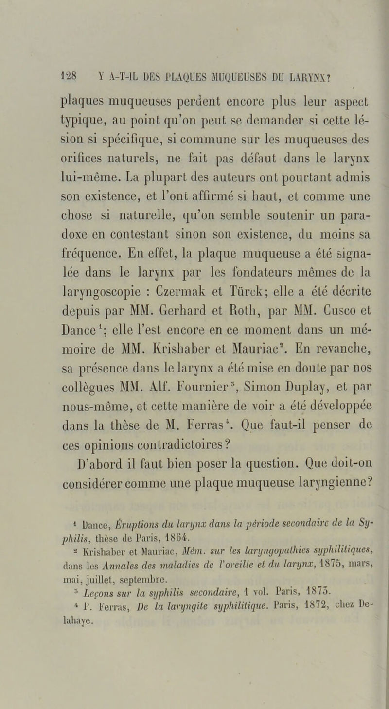 plaques muqueuses periient encore plus leur aspect typique, au point qu’on peut se demander si cette lé- sion si spécifique, si commune sur les muqueuses des orifices naturels, ne fait pas défaut dans le larynx lui-môme. La plupart des auteurs ont pourtant admis son existence, et l’ont affirmé si haut, et comme une chose si naturelle, qu’on semble soutenir un para- doxe en contestant sinon son existence, du moins sa fréquence. En effet, la plaque muqueuse a été signa- lée dans le larynx par les fondateurs mêmes de la laryngoscopie : Czermak et Türck; elle a été décrite depuis par MM. Gerhard et Roth, par MM. Cusco et Danceelle l’est encore en ce moment dans un mé- moire de MM. Krishaber et Mauriac®. En revanche, sa présence dans le larynx a été mise en doute par nos collègues MM. Alf. Fournier^, Simon Duplay, et par nous-même, et cette manière de voir a été développée dans la thèse de M. Ferras\ Que faut-il penser de ces opinions contradictoires? D’abord il faut bien poser la question. Que doit-on considérer comme une plaque muqueuse laryngienne? ‘ Dance, Éruptions du larynx dans la période secondaire de la Sy- philis, thèse de Paris, 18G4. - Krishaber et Mauriac, Méni. sur les laryngopalhies syphilitiques, dans les Annales des maladies de Voreille et du larynx, 1875, mars, mai, juillet, septembre. ^ Leçons sur la syphilis secondaire, 1 vol. Paris, 1875. P. Ferras, De la laryngite syphilitique. Paris, 1872, chez De-