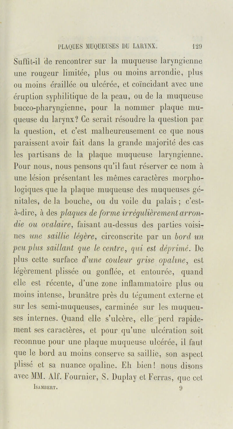 Sa{'fil-il de rencontrer sur la muqueuse laryngienne une rougeur limitée, plus ou moins arrondie, plus ou moins éraillée ou ulcérée, et coïncidant avec une éruption syphilitique de la peau, ou de la muqueuse hucco-pharyngienne, pour la nommer plaque mu- queuse du larynx? Ce serait résoudre la question par la question, et c’est malheureusement ce que nous paraissent avoir fait dans la grande majorité des cas les partisans de la plaque muqueuse laryngienne. Pour nous, nous pensons qu’il faut réserver ce nom à une lésion présentant les mêmes caractères morpho- logiques que la plaque muqueuse des muqueuses gé- nitales, de la bouche, ou du voile du palais ; c’est- à-dire, à des plaques de forme irrégulièrement arro7i- die on ovalaire, faisant au-dessus des parties voisi- nes une saillie légère, circonscrite par un bord un peu plus saillant que le centime, qui est déprimé. De plus cette surface d’une couleur grise opaline, est légèrement plissée ou gonflée, et entourée, quand elle est récente, d’une zone inflammatoire plus ou moins intense, brunâtre près du tégument externe et sur les semi-muqueuses, carminée sur les muqueu- ses internes. Quand elle s’ulcère, elle perd rapide- ment ses caractères, et pour qu’une ulcération soit reconnue pour une plaque muqueuse ulcérée, il faul que le bord au moins conserve sa saillie, son aspect plissé et sa nuance opaline. Eh bien ! nous disons avec Mx\I. Alf. Fournier, S. Duplay et Ferras, que cet ISAMBERT. 9