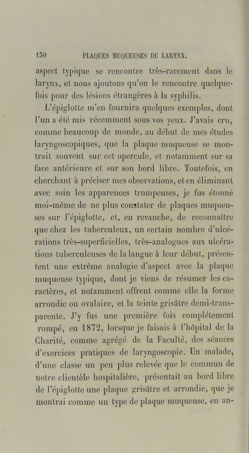 aspect typique se rencontre très-rarement dans le larynx, et nous ajoutons qu’on le rencontre quelque- fois pour des lésions étrangères à la syphilis. L’épiglotte m’en fournira quelques exemples, dont l’un a été mis récemment sous vos yeux. J’avais cru, comme beaucoup de monde, au début de mes études laryngoscopiques, que la plaque muqueuse se mon- trait souvent sur cet opercule, et notamment sur sa face antérieure et sur son bord libre. Toutefois, en cherchant à préciser mes observations, et en éliminant avec soin les apparences trompeuses, je fus étonné moi-même de ne plus constater de plaques muqueu- ses sur l’épiglotte, et, en revanche, de reconnaître que chez les tuberculeux, un certain nombre d’ulcé- rations très-superficielles, très-analogues aux ulcéra- tions tuberculeuses de la langue à leur début, présen- tent une extrême analogie d’aspect avec la plaque muqueuse typique, dont je viens de résumer les ca- ractères, et notamment offrent comme elle la forme arrondie ou ovalaire, et la teinte grisâtre demi-trans- parente. J’y fus une première fois complètement rompé, en 1872, lorsque je faisais à l’hôpital de la Charité, comme agrégé de la Faculté, des séances d’exercices pratiques de laryngoscopie. Un malade, d’une classe un peu plus relevée que le commun de notre clientèle hospitalière, présentait au bord libre de l’épiglotte une plaque grisâtre et arrondie, que je montrai comme un type de plaque muqueuse, en an-
