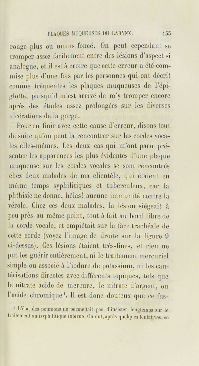 rouge plus ou moins foncé. On peut cependant se tromper assez facilement entre des lésions d’aspect si analogue, et il est à croire que cette erreur a été com- mise plus d’une fois par les personnes qui ont décrit comme fréquentes les plaques muqueuses de l’épi- glotte, puisqu’il m’est arrivé de m’y tromper encore après des études assez prolongées sur les diverses ulcérations de la gorge. Pour en finir avec cette cause d’erreur, disons tout de suite qu’on peut la rencontrer sur les cordes voca- les elles-mêmes. Les deux cas qui m’ont paru pré- senter les apparences les plus évidentes d’une plaque muqueuse sur les cordes vocales se sont rencontrés chez deux malades de ma clientèle, qui étaient en meme temps syphilitiques et tuberculeux, car la phthisie ne donne, hélas! aucune immunité contre la vérole. Chez ces deux malades, la lésion siégeait à peu près au même point, tout à fait au bord libre de la corde vocale, et empiétait sur la face trachéale de cette corde (voyez l’image de droite sur la figure 9 ci-dessus). Ces lésions étaient très-fines, et rien ne put les guérir entièrement, ni le traitement mercuriel simple ou associé à l’iodure de potassium, ni les cau- térisations directes avec différents topiques, tels que le nitrate acide de mercure, le nitrate d’argent, ou l’acide chromiqueC II est donc douteux que ce fus- ’ L’clat des poumons ne perrneUait pas d’insister longtemps sur le traitement anlisyphilitifjue interne. On dut, après quelques tentatives, se