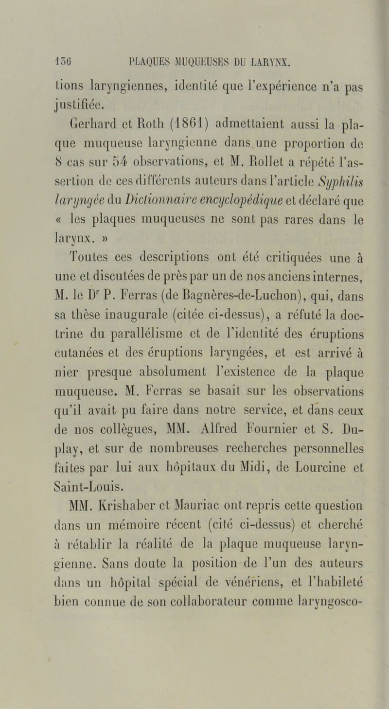 Lions laryngiennes, idenlité que l’expérience n’a pas juslifiée. Gerhard et Roth (18G1) admettaient aussi la pla- que muqueuse laryngienne dans une proportion de 8 cas sur 54 observations, et M. Rollet a répété l’as- sertion de ces différents auteurs dans l’article Syphilis larynçfée du Diclionnaire encyclopédique et déclaré que « les plaques muqueuses ne sont pas rares dans le larynx. » Toutes ces descriptions ont été critiquées une à une et discutées de près par un de nos anciens internes, M. le D'' P. Ferras (de Ragnères-de-Luchon), qui, dans sa thèse inaugurale (citée ci-dessus), a réfuté la doc- trine du parallélisme et de l’identité des éruptions cutanées et des éruptions laryngées, et est arrivé à nier presque absolument l’existence de la plaque muqueuse. M. Ferras se basait sur les observations qu’il avait pu faire dans notre .service, et dans ceux de nos collègues, MM. Alfred Fournier et S. Du- play, et sur de nombreuses recherches personnelles faites par lui aux hôpitaux du Midi, de Lourcine et Saint-Louis. MM. Krishaber et Mauriac ont repris cette question dans un mémoire récent (cité ci-dessus) et cherché à rétablir la réalité de la plaque muqueuse laryn- gienne. Sans doute la position de l’un des auteurs dans un hôpital spécial de vénériens, et l’habileté bien connue de son collaborateur comme laryngo.sco-