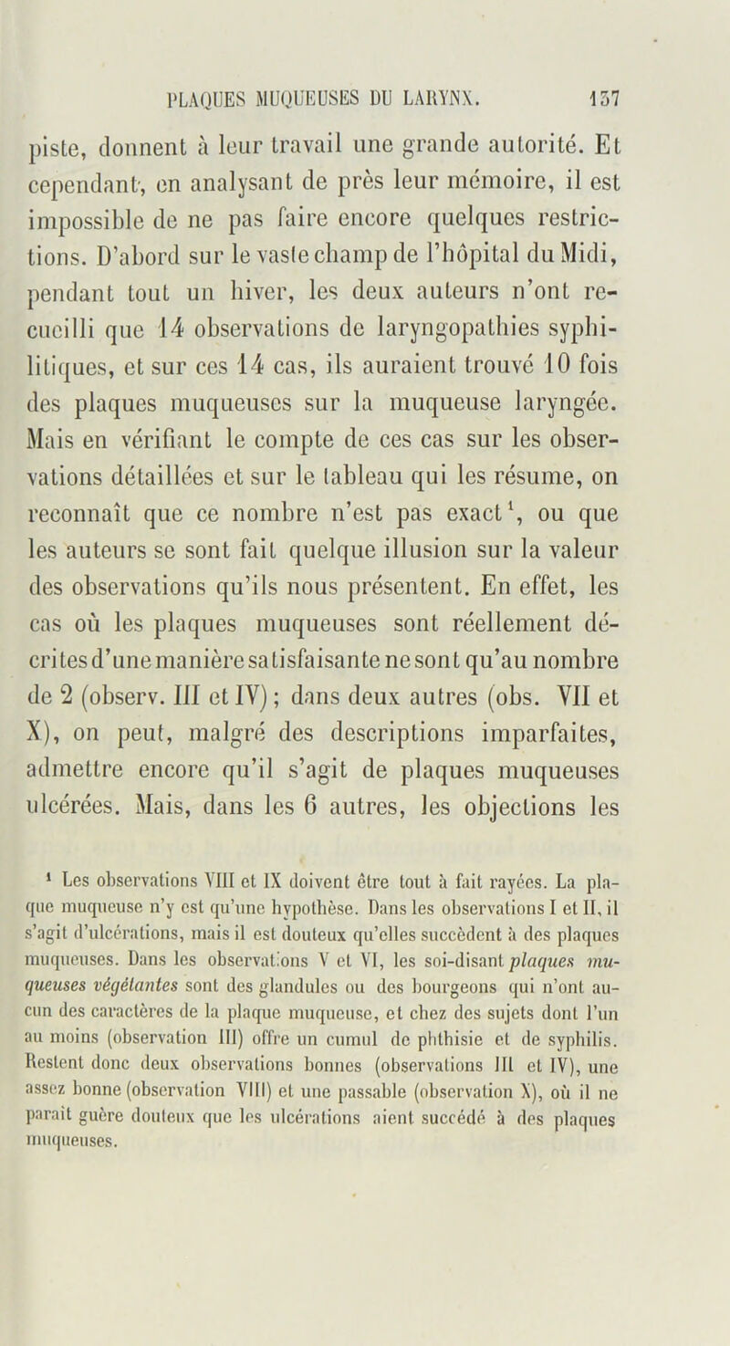 piste, donnent à leur travail une grande autorité. Et cependant-, en analysant de près leur mémoire, il est impossible de ne pas faire encore quelques restric- tions. D’abord sur le vaslecbamp de l’impital du Midi, pendant tout un hiver, les deux auteurs n’ont re- cueilli que 14 observations do laryngopathies syphi- litiques, et sur ces 14 cas, ils auraient trouvé 10 fois des plaques muqueuses sur la muqueuse laryngée. Mais en vérifiant le compte de ces cas sur les obser- vations détaillées et sur le tableau qui les résume, on reconnaît que ce nombre n’est pas exacte ou que les auteurs se sont fait quelque illusion sur la valeur des observations qu’ils nous présentent. En effet, les cas où les plaques muqueuses sont réellement dé- crites d’une manière satisfaisante ne sont qu’au nombre de 2 (observ. III et IV) ; dans deux autres (obs. Vil et X), on peut, malgré des descriptions imparfaites, admettre encore qu’il s’agit de plaques muqueuses ulcérées. Mais, dans les 6 autres, les objections les * Les observations VIII et IX doivent être tout à fait rayées. La pla- que muqueuse n’y est qu’une hypothèse. Dans les observations I et II, il s’agit d’ulcérations, mais il est douteux qu’elles succèdent à des plaques muqueuses. Dans les observations V et VI, les soi-disant plaques mu- queuses végétantes sont des glandules ou des bourgeons qui n’ont au- cun des caractères de la plaque muqueuse, et chez des sujets dont l’un au moins (observation 111) offre un cumul de phthisie et de syphilis. Restent donc deux observations bonnes (observations 111 et IV), une assez bonne (observation VIII) et une passable (observation X), où il ne parait guère douteux que les ulcérations aient succédé à des plaques muqiienses.