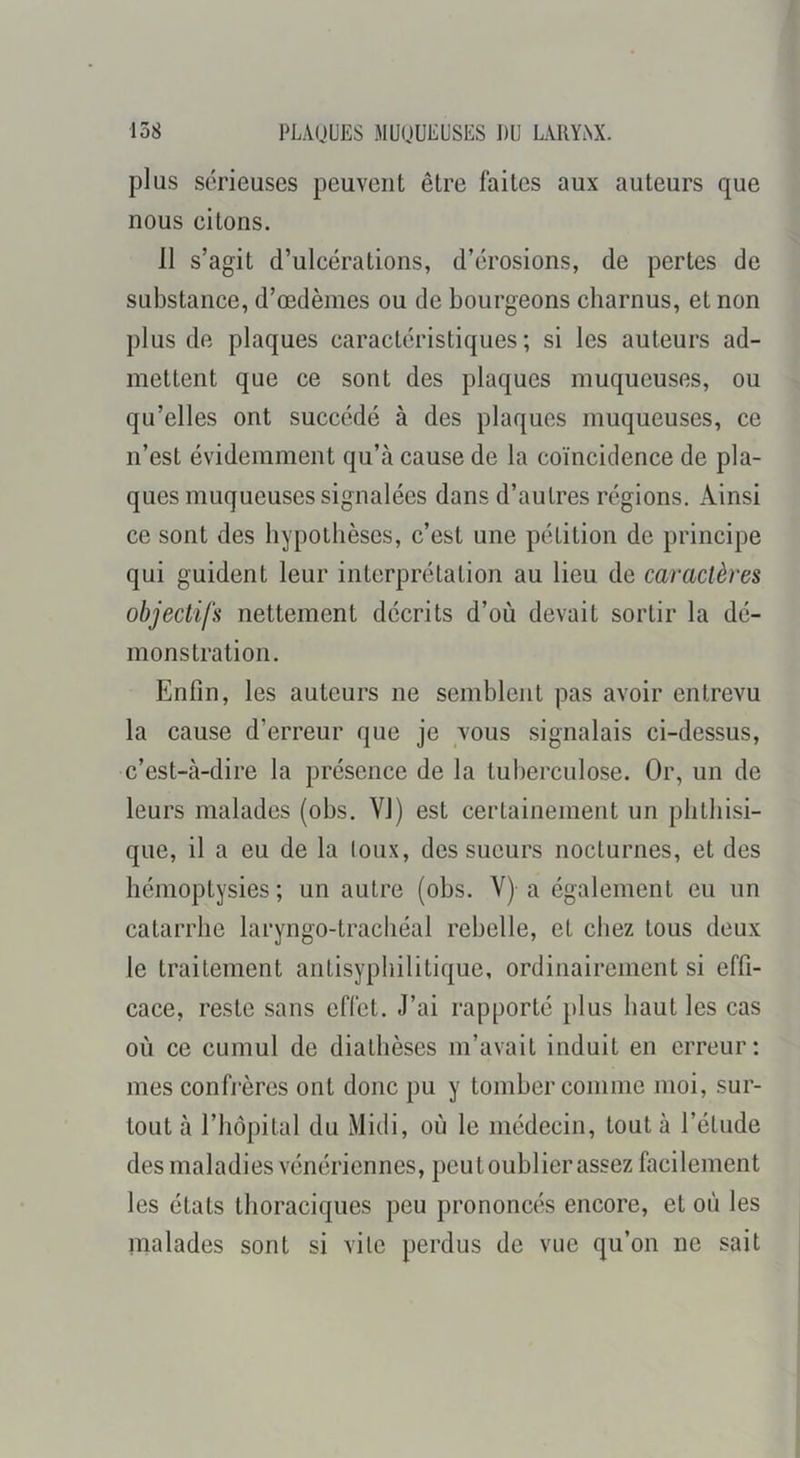 plus sérieuses peuvent être faites aux auteurs que nous citons. 11 s’agit d’ulcérations, d’érosions, de pertes de substance, d’œdèmes ou de bourgeons charnus, et non plus de plaques caractéristiques ; si les auteurs ad- mettent que ce sont des plaques muqueuses, ou qu’elles ont succédé à des plaques muqueuses, ce n’est évidemment qu’à cause de la coïncidence de pla- ques muqueuses signalées dans d’autres régions. Ainsi ce sont des hypothèses, c’est une pétition de principe qui guident leur interprétation au lieu de caractères objectifs nettement décrits d’où devait sortir la dé- monstration. Enfin, les auteurs ne semblent pas avoir entrevu la cause d’erreur que je vous signalais ci-dessus, c’est-à-dire la présence de la tuberculose. Or, un de leurs malades (obs. VI) est certainement un phthisi- que, il a eu de la (oux, des sueurs nocturnes, et des hémoptysies ; un autre (obs. V) a également eu un catarrhe laryngo-trachéal rebelle, et chez tous deux le traitement antisyphilitique, ordinairement si effi- cace, reste sans effet. J’ai rapporté plus haut les cas où ce cumul de diathèses m’avait induit en erreur: mes confj’ères ont donc pu y tomber comme moi, sur- tout à riiôpital du Midi, où le médecin, tout à l’étude des maladies vénériennes, peut oublier assez facilement les états thoraciques peu prononcés encore, et où les malades sont si vite perdus de vue qu’on ne sait