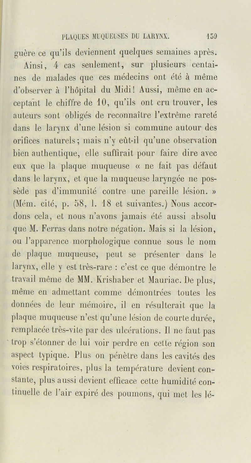 guère ce qu’ils deviennent quelques seniaiiies après. Ainsi, 4 cas seulement, sur plusieurs centai- nes de malades que ces médecins ont été à même d’observer à l’hôpital du Midi! Aussi, meme en ac- ceptant le chiffre de 10, qu’ils ont cru trouver, les auteurs sont obligés de reconnaître l’extrême rareté dans le larynx d’une lésion si commune autour des orifices naturels ; mais n’y eût-il qu’une observation bien authentique, elle suffirait pour faire dire avec eux que la plaque muqueuse a ne fait pas défaut dans le larynx, et que la muqueuse laryngée ne pos- sède pas d’immunité contre une pareille lésion. » (Mém. cité, p. 58, 1. 18 et suivantes.) Nous accor- dons cela, et nous n’avons jamais été aussi absolu que M. Ferras dans notre négation. Mais si la lésion, ou l’apparence morphologique connue sous le nom de plaque muqueuse, peut se présenter dans le larynx, elle y est très-rare : c’est ce que démontre le travail même de MM. Krishaber et Mauriac. De plus, même en admettant comme démontrées toutes les données de leur mémoire, il en résulterait que la plaque muqueuse n’est qu’une lésion de courte durée, remplacée très-vile par des ulcérations. Il ne faut pas ' trop s’étonner de lui voir perdre en cette région son aspect typique. Plus on pénètre dans les cavités des voies respiratoires, plus la température devient con- stante, plus aussi devient efficace celle humidité con- tinuelle de l’air expiré des poumons, qui met les lé-