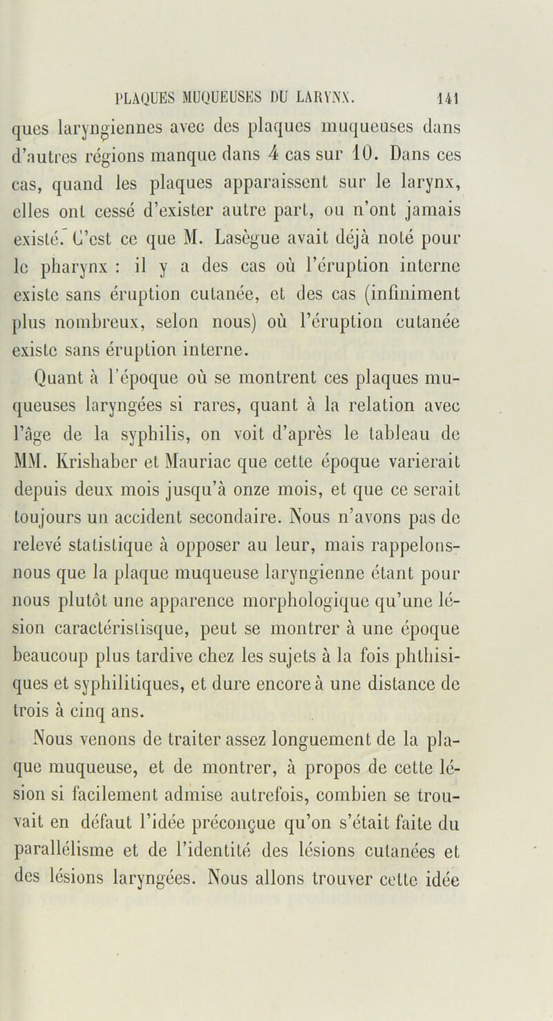 ques laryngiennes avec des plaques muqueuses dans d’autres régions manque dans 4 cas sur 10. Dans ces cas, quand les plaques apparaissent sur le larynx, elles ont cessé d’exister autre part, ou n’ont jamais existé.” C’est ce que M. Lasègue avait déjà noté poul- ie pharynx : il y a des cas où l’éruption interne existe sans éruption cutanée, et des cas (infiniment plus nombreux, selon nous) où l’éruption cutanée existe sans éruption interne. Quant à l’époque où se montrent ces plaques mu- queuses laryngées si rares, quant à la relation avec l’âge de la syphilis, on voit d’après le tableau de MM. Krishaber et Mauriac que cette époque varierait depuis deux mois jusqu’à onze mois, et que ce serait toujours un accident secondaire. Nous n’avons pas de relevé statistique à opposer au leur, mais rappelons- nous que la plaque muqueuse laryngienne étant pour nous plutôt une apparence morphologique qu’une lé- sion caractérislisque, peut se montrer à une époque beaucoup plus tardive chez les sujets à la fois phthisi- ques et syphilitiques, et dure encore à une distance de trois à cinq ans. Nous venons de traiter assez longuement de la pla- que muqueuse, et de montrer, à propos de cette lé- sion si facilement admise autrefois, combien se trou- vait en défaut l’idée préconçue qu’on s’était faite du parallélisme et de l’identité des lésions cutanées et des lésions laryngées. Nous allons trouver cette idée
