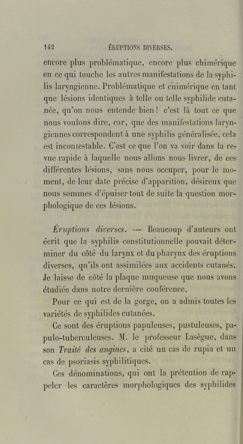 1-42 ÉRUPTIONS DIVERSES. encore plus problématique, encore plus chimérique en ce qui touche les autres manifestations de la syphi- lis laryngienne. Problématique et chimérique en tant que lésions identiques à telle ou telle syphilide cuta- née, qu’on nous entende bien ! c’est là tout ce que nous voulons dire, car, que des manifestations laryn- giennes correspondent à une syphilis généralisée, cela est incontestable. C’est ce que l’on va voir dans la re- vue rapide à laquelle nous allons nous livrer, de ces différentes lésions, sans nous occuper, pour le mo- ment, de leur date précise d’apparition, désireux que nous sommes d’épuiser tout de suite la question mor- phologique de ces lésions. f Eruptions diverses. — Beaucoup d’auteurs ont écrit que la syphilis constitutionnelle pouvait déter- miner du côté du larynx et du pharynx des éruptions diverses, qu’ils ont assimilées aux accidents cutanés. Je laisse de côté la plaque muqueuse que nous avons étudiée dans notre dernière conférence. Pour ce qui est de la gorge, on a admis toutes les variétés de syphilides cutanées. Ce sont des éruptions papuleuses, pustuleuses, pa- pulo-tuberculeuses. M. le professeur Lasègue, dans son Traité des angines^ a cité un cas de rupia et un cas de psoriasis syphilitiques. Ces dénominations, qui ont la prétention de rap- peler les caractères morphologiques des syphilides li