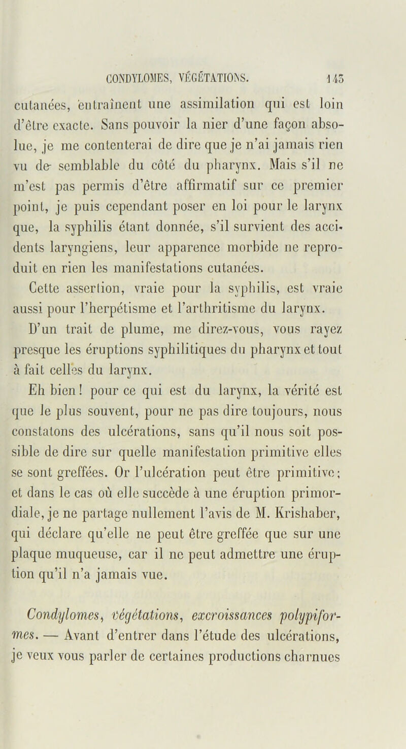 cutanées, eu traînent une assimilation qui est loin d’être exacte. Sans pouvoir la nier d’une façon abso- lue, je me contenterai de dire que je n’ai jamais rien vu de- semblable du côté du pharynx. Mais s’il ne m’est pas permis d’être affirmatif sur ce premier point, je puis cependant poser en loi pour le larynx que, la syphilis étant donnée, s’il survient des acci- dents laryngiens, leur apparence morbide ne repro- duit en rien les manifestations cutanées. Cette asserlion, vraie pour la syphilis, est vraie aussi pour l’herpétisme et l’arthritisme du larynx. D’un trait de plume, me direz-vous, vous rayez presque les éruptions syphilitiques du pharynx et tout à fait celles du larynx. Eh bien ! pour ce qui est du larynx, la vérité est que le plus souvent, pour ne pas dire toujours, nous constatons des ulcérations, sans qu’il nous soit pos- sible de dire sur quelle manifestation primitive elles se sont greffées. Or l’ulcération peut être primitive; et dans le cas où elle succède à une éruption primor- diale, je ne partage nullement l’avis de M. Krishaber, qui déclare qu’elle ne peut être greffée que sur une plaque muqueuse, car il ne peut admettre une érup- tion qu’il n’a jamais vue. Condylomes^ 'ûégétaüons^ excroissances polypifor- mes. — Avant d’entrer dans l’étude des ulcérations, je veux vous parler de certaines productions charnues