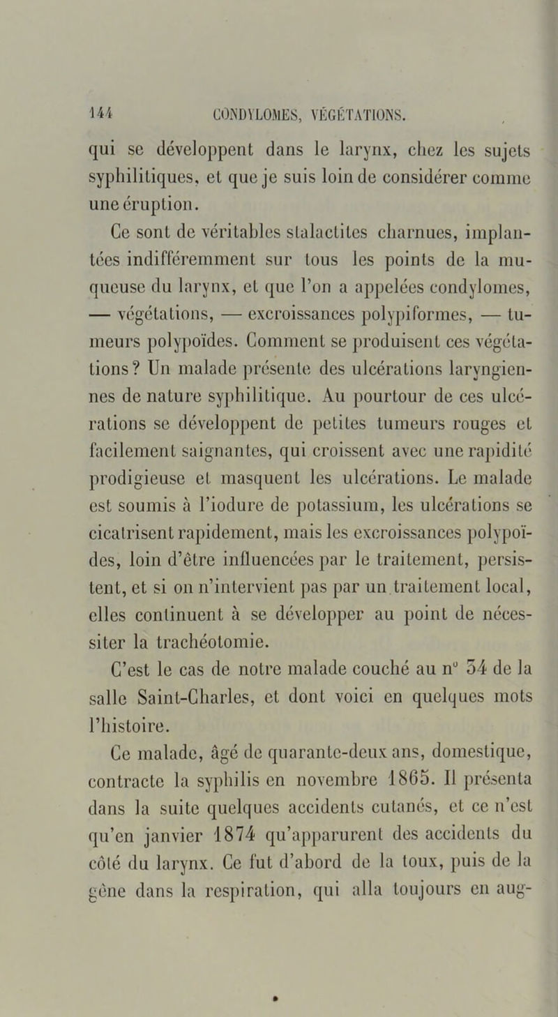 qui SC développent dans le larynx, chez les sujets syphilitiques, et que je suis loin de considérer comme une éruption. Ce sont de véritables stalactites charnues, implan- tées indifféremment sur tous les points de la mu- queuse du larynx, et que l’on a appelées condylomes, — végétations, — excroissances polypiformes, — tu- meurs polypoïdes. Comment se produisent ces végéta- tions? Un malade présente des ulcérations laryngien- nes de nature syphilitique. Au pourtour de ces ulcé- rations se développent de petites tumeurs rouges et facilement saignantes, qui croissent avec une rapidité prodigieuse et masquent les ulcérations. Le malade est soumis à l’iodure de potassium, les ulcérations se cicatrisent rapidement, mais les excroissances i)olypoï- des, loin d’être influencées par le traitement, persis- tent, et si on n’intervient pas par un traitement local, elles continuent à se développer au point de néces- siter la trachéotomie. C’est le cas de notre malade couché au n** 54 de la salle Saint-Charles, et dont voici en quelques mots l’histoire. Ce malade, âgé de quarante-deux ans, domestique, contracte la syphilis en novembre 1865. Il présenta dans la suite quelques accidents cutanés, et ce n’est qu’en janvier 1874 qu’apparurent des accidents du côté du larynx. Ce fut d’abord de la toux, puis de la gêne dans la respiration, qui alla toujours en aug-