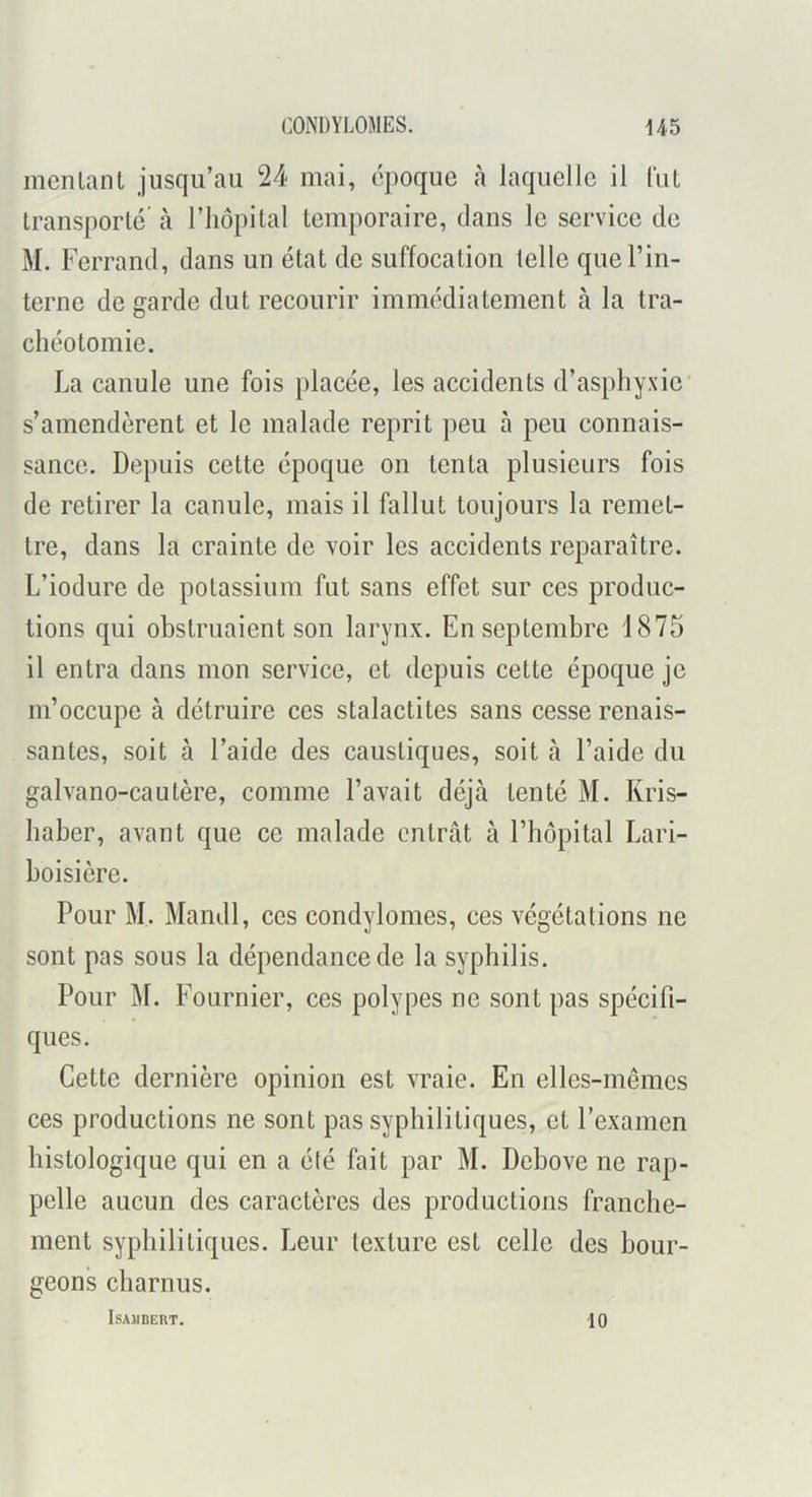 incnlanl jusqu’au 24 mai, époque h laquelle il lïit Iransporlc’ à l’iiopilal temporaire, dans le service de M. Ferrand, dans un état de suffocation telle que l’in- terne de garde dut recourir immédiatement à la tra- chéotomie. La canule une fois placée, les accidents d’asphyxie' s’amendèrent et le malade reprit peu à peu connais- sance. Depuis cette époque on tenta plusieurs fois de retirer la canule, mais il fallut toujours la remet- tre, dans la crainte de voir les accidents reparaître. L’iodure de potassium fut sans effet sur ces produc- tions qui obstruaient son larynx. En septembre 1875 il entra dans mon service, et depuis cette époque je m’occupe à détruire ces stalactites sans cesse renais- santes, soit à l’aide des caustiques, soit à l’aide du galvano-cautère, comme l’avait déjà tenté M. Kris- haber, avant que ce malade entrât à l’hôpital Lari- boisière. Pour M. Mandl, ces condylomes, ces végétations ne sont pas sous la dépendance de la syphilis. Pour M. Fournier, ces polypes ne sont pas spécifi- ques. Cette dernière opinion est vraie. En elles-mêmes ces productions ne sont pas syphilitiques, et l’examen histologique qui en a été fait par M. Debove ne rap- pelle aucun des caractères des productions franche- ment syphilitiques. Leur texture est celle des bour- geons charnus. ISAÏIBERT. 10