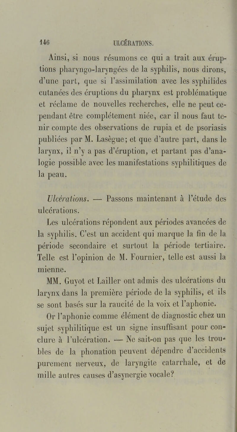 Ainsi, si nous résumons ce qui a trait aux érup- tions pliaryngo-laryngées de la syphilis, nous dirons, d’une part, que si l’assimilalion avec les syphilides cutanées des éruptions du pharynx est problématique et réclame de nouvelles recherches, elle ne peut ce- pendant être complètement niée, car il nous faut te- nir compte des observations de rupia et de psoriasis publiées })ar M. Lasègue; et que d’autre part, dans le larynx, il n’y a pas d’éruption, et partant pas d’ana- logie possible avec les manifestations syphilitiques de la peau. Ulcérations. — Passons maintenant à l’étude des ulcérations. Les ulcérations répondent aux périodes avancées de la syphilis. C’est un accident qui marque la fin de la période secondaire et surtout la période tertiaire. Telle est l’opinion de M. Fournier, telle est aussi la mienne. MM. Guyot et Lailler ont admis des ulcérations du larynx dans la première période de la syphilis, et ils se sont basés sur la raucité de la voix et l’aphonie. Or l’aphonie comme élément de diagnostic chez un sujet syphilitique est un signe insuffisant pour con- clure à l’ulcération. — Ne sait-on pas que les trou- bles de la i)honation peuvent dépendre d’accidents purement nerveux, de laryngite catarrhale, et de mille autres causes d’asynergie vocale?