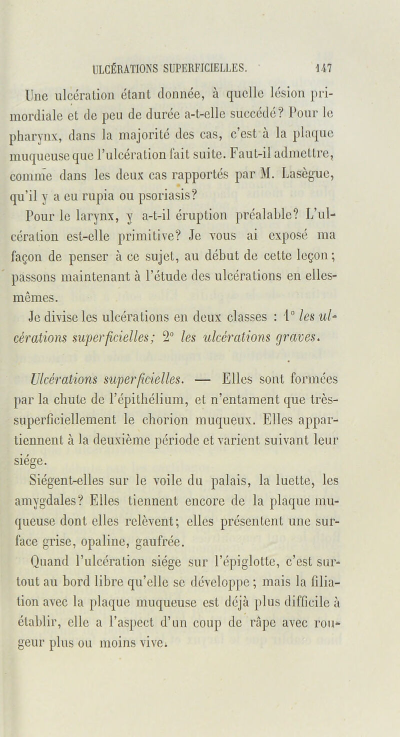 ULCÉRATIONS SUPERFICIELLES. U7 Une ulcéra lion étant donnée, à quelle lésion pri- mordiale et de peu de durée a-t-elle succédé? l’our le pharynx, dans la majorité des cas, c’est à la plaque muqueuse que rulcération fait suite. Faut-il admettre, comme dans les deux cas rapportés par M. Lasègue, qu’il y a eu rupia ou psoriasis? Pour le larynx, y a-t-il éruption préalable? L’ul- cération est-elle primitive? Je vous ai exposé ma façon de penser à ce sujet, au début de cette leçon ; passons maintenant à l’étude des ulcérations en elles- memes. Je divise les ulcérations en deux classes : 1'’ les ul‘ cérations superficielles ; 2“ les ulcérations c/raves. Ulcérations superficielles. — Elles sont formées par la chute de répilhélium, et n’entament que très- superficiellement le chorion muqueux. Elles appar- tiennent à la deuxième période et varient suivant leur siège. Siègent-elles sur le voile du palais, la luette, les amygdales? Elles tiennent encore de la plaque mu- queuse dont elles relèvent; elles présentent une sur- face grise, opaline, gaufrée. Quand Pulcération siège sur l’épiglotte, c’est sur- tout au bord libre qu’elle se développe ; mais la filia- tion avec la plaque muqueuse est déjà plus difficile à établir, elle a l’aspect d’un coup de râpe avec rou-- geur plus ou moins vive;