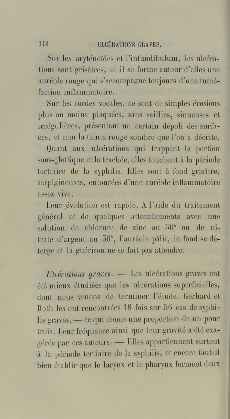 Siii‘ les arylénoïdes et rinfundibulum, les ulcéra- tioiis sonl grisâtres, et il se forme autour d’elles une auréole rouge qui s’accompagne toujours d’une tumé- faction inllammatoire. Sur les cordes vocales, ce sont de simples érosions plus ou moins plaquées, sans saillies, sinueuses et irrégulières, présentant un certain dépoli des surfa- ces, et non la teinte i-ouge sombre que l’on a décrite. Quant aux ulcérations qui frappent la portion sous-glottique et la ti’acliée, elles touchent à la période tertiaire de la syphilis. Elles sont à fond grisâtre, sei’pigineuses, entourées d’une auréole inflammatoire assez vive. Leur évolution est rapide. A l’aide du traitement général et de quelques attouchements avec une solution de chlorure de zinc au 50® ou de ni- trate d’argent au 50®, l’auréole pâlit, le fond se dé- terge et la guérison ne se fait pas attendre. Ulcérations graves. — Les ulcérations graves ont été mieux étudiées que les ulcérations superficielles, dont nous venons de terminer l’étude. Gerhard et Roth les ont rencontrées 18 fois sur 56 cas de syphi- lis graves, — ce qui donne une proportion de un pour trois. Leur fréquence ainsi que leur gravité a été exa- gérée par ces auteurs. — Elles appartiennent surtout à la période tertiaire de la syphilis, et encore faut-il bien établir que le larynx et le pharynx forment deux