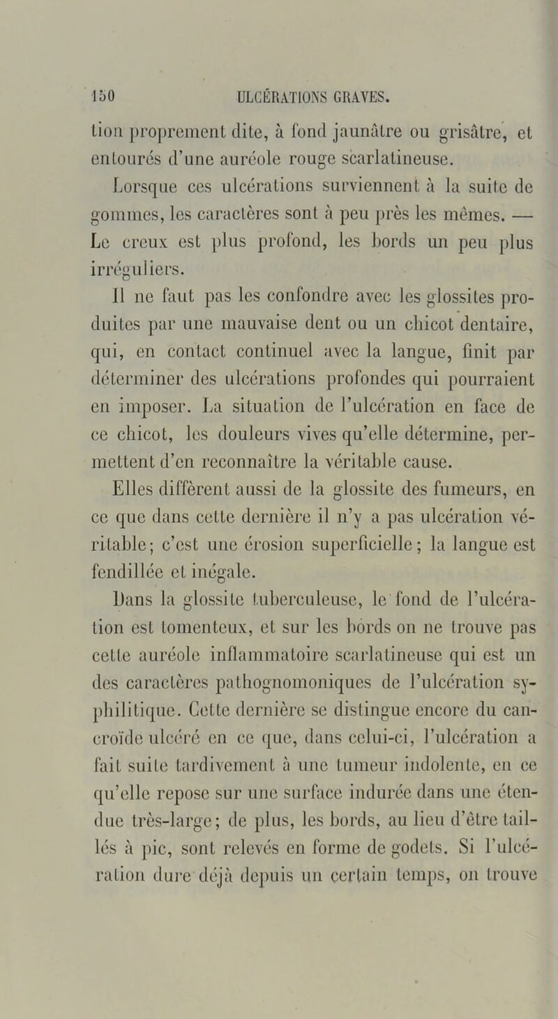 lion proprement dite, à fond jaunâtre ou grisâtre, et entourés d’une auréole rouge scarlatineuse. Lorsque ces ulcérations surviennent à la suite de gommes, les caractères sont à peu près les mêmes. — Le creux est plus profond, les Lords un peu plus irréguliers. 11 ne faut pas les confondre avec les glossites pro- duites par une mauvaise dent ou un chicot dentaire, qui, en contact continuel avec la langue, finit par déterminer des ulcérations profondes qui pourraient en imposer. La situation de l’ulcération en face de ce chicot, les douleurs vives qu’elle détermine, per- mettent d’en reconnaître la véritable cause. Elles diffèrent aussi de la glossite des fumeurs, en ce que dans cette dernière il n’y a pas ulcération vé- ritable; c’est une érosion superficielle; la langue est fendillée et inégale. Dans la glossite tuberculeuse, le fond de l’ulcéra- tion est tomenteux, et sur les bords on ne trouve pas cette auréole inllammatoire scarlatineuse qui est un des caractères pathognomoniques de l’ulcération sy- philitique. Cette dernière se distingue encore du caii- croïde ulcéré en ce que, dans celui-ci, l’ulcération a fait suite tardivement à une tumeur indolente, en ce qu’elle repose sur une surface indurée dans une éten- due très-large; de plus, les bords, au lieu d’être tail- lés à pic, sont relevés en forme de godets. Si l’ulcé- ration dui'e déjà depuis un certain temps, on trouve
