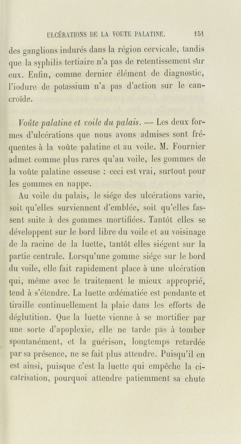 des ganglions indurés dans la région cervicale, tandis que la syphilis tertiaire n’a pas de retentissement shr eux. Enfin, comme dernier élément de diagnostic, l’iodure de potassium n’a pas d’action sur le can- croïde. Voîite palatine et voile du palais. — Les deux for- mes d’ulcérations que nous avons admises sont fré- quentes à la voûte palatine et au voile. M. Fournier admet comme plus rares qu’au voile, les gommes de la voûte palatine osseuse ; ceci est vrai, surtout pour les gommes en nappe. Au voile du palais, le siège des ulcérations varie, soit qu’elles surviennent d’emblée, soit qu’elles fas- sent suite à des gommes mortifiées. Tantôt elles se développent sur le bord libre du voile et au voisinage de la racine de la luette, tantôt elles siègent sur la partie centrale. Lorsqu’une gomme siège sur le bord du voile, elle fait rapidement place à une ulcération qui, meme avec le traitenient le mieux approprié, tend à s’étendre. La luette œdématiée est pendante et tiraille continuellement la plaie dans les efforts de déglutition. Que la luette vienne à se mortifier par une sorte d’apoplexie, elle ne tarde pas à tomber spontanément, et la guérison, longtemps retardée par sa présence, ne se fait plus attendre. Puisqu’il en est ainsi, puisque c’est la luette qui empêche la ci- catrisation, pourquoi attendre patiemment sa chute