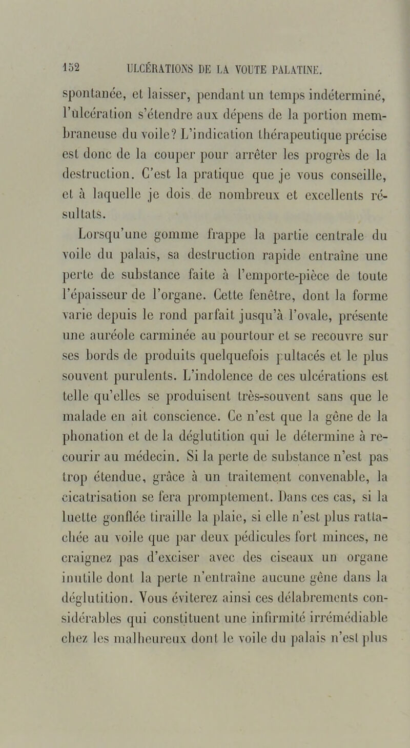 spontanée, et laisser, pendant un temps indéterminé, rulcération s’étendre aux dépens de la portion mem- braneuse du voile? L’indication thérapeutique précise est donc de la couper pour arrêter les progrès de la destruction. C’est la pratique que je vous conseille, et à laquelle je dois de nombreux et excellents ré- sultats. Lorsqu’une gomme frappe la partie centrale du voile du palais, sa destruction rapide entraîne une perte de substance faite à l’emporte-pièce de toute l’épaisseur de l’organe. Cette fenêtre, dont la forme varie depuis le rond parfait jusqu’à l’ovale, présente nne auréole carminée au pourtour et se recouvre sur ses bords de produits quelquefois pultacés et le plus souvent purulents. L’indolence de ces ulcérations est telle qu’elles se produisent très-souvent sans que le malade en ait conscience. Ce n’est que la gêne de la phonation et de la déglutition qui le détermine à re- courir au médecin. Si la perte de substance n’est pas trop étendue, grâce à un traitement convenable, la cicatrisation se fera promptement. Dans ces cas, si la luette gonflée tiraille la plaie, si elle n’est plus ratta- chée au voile que par deux pédicules fort minces, ne craignez pas d’exciser avec des ciseaux un organe inutile dont la perte n’entraîne aucune gêne dans la déglutition. Vous éviterez ainsi ces délabrements con- sidérables qui constituent une infirmité irrémédiable chez les mal heureux dont le voile du palais n’esi plus