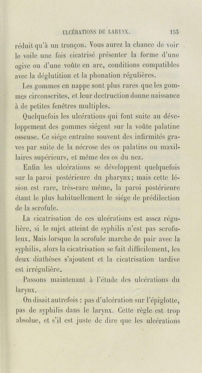 réduit qu’à uii tronçon. Vous aurez la chance de voir le voile une fois cicatrisé présenter la forme d’une ogive ou d’une voûte en arc, conditions compatibles avec la déglutition et la phonation régulières. Les gommes en nappe sont plus rares que les gom- mes circonscrites, et leur dectruction donne naissance à de petites fenêtres multiples. Quelquefois les ulcérations qui font suite au déve- loppement des gommes siègent sur la voûte palatine osseuse. Ce siège entraîne souvent des infirmités gra- ves par suite de la nécrose des os palatins ou maxil- laires supérieurs, et même des os du nez. Enfin les ulcérations se développent quelquefois sur la paroi postérieure du pharynx; mais celte lé- sion est rare, très-rare même, la paroi postérieure étant le plus hahituellement le siège de prédilection de la scrofule. La cicatrisation de ces ulcérations est assez régu- lière, si le sujet atteint de syphilis n’est pas scrofu- leux. Mais lorsque la scrofule marche de pair avec la syphilis, alors la cicatrisation se fait difficilement, les deux diathèses s’ajoutent et la cicatrisation tardive est irrégulière. Passons maintenant à l’étude des ulcérations du larynx. On disait autrefois : pas d’ulcération sur l’épiglotte, pas de syphilis dans le larynx. Cette règle est trop absolue, et s’il est juste de diin que les ulcérations