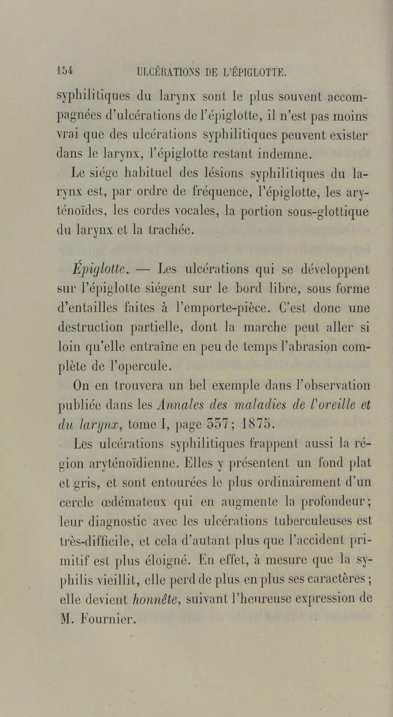 syphilitiques du larynx sont le plus souvent accom- pagnées d’ulcérations de l’épiglotte, il n’est pas moins vrai que des ulcérations syphilitiques peuvent exister dans le larynx, l’épiglotte restant indemne. Le siège habituel des lésions syphilitiques du la- rynx est, par ordre de fréquence, l’épiglotte, les ary- ténoïdes, les cordes vocales, la portion sous-glottique du larynx et la trachée. Épiglotte. — Les ulcérations qui se développent sur l’épiglotte siègent sur le bord libre, sous forme d’entailles faites à l’emporte-pièce. C’est donc une destruction ])artielle, dont la marche peut aller si loin qu’elle entraîne en peu de temps l’abrasion com- plète de l’opercule. On en trouvera un bel exemple dans l’observation ])ubliée dans les Annales des maladies de l'oreille et du larynx, tome I, page 557 ; 1875. Les ulcérations sypbilitiques frappent aussi la ré- gion aryténoïdieiine. Elles y ])résenteiit un fond plat et gris, et sont entourées le plus ordinairement d’un cercle œdémateux qui en augmente la profondeur; leur diagnostic avec les ulcérations tuberculeuses est très-difficile, et cela d’autant |)lus que l’accident pri- mitif est ])lus éloigné. En effet, à mesure que la sy- philis vieillit, elle |)erd de plus en plus ses caractères ; elle devient honnête, suivant l’heureuse exjiression de M. Eournier.