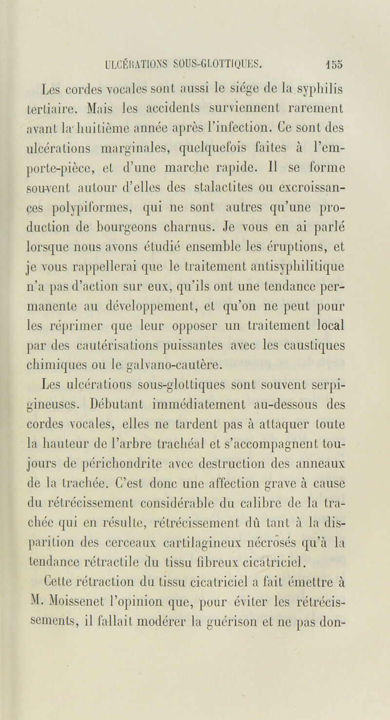 Les cordes vocales sont aussi le siège de la syphilis tertiaire. Mais les accidents surviennent rarement avant la'huitième année après l’infection. Ce sont des ulcérations marginales, quelquefois faites à l’em- porte-pièce, et d’une marche raj)ide. 11 se forme sou-vent autour d’elles des stalactites ou excroissan- ces ])oly])iformes, qui ne sont autres qu’une pro- duction de bourgeons charnus. Je vous en ai parlé lorsque nous avons étudié ensemble les éruptions, et je vous ra])pellerai que le traitement antisypbilitique n’a pas d’action sur eux, qu’ils ont une tendance per- manente au développement, et qu’on ne peut pour les réprimer que leur opj)oser un traitement local par des cautérisations puissantes avec les caustiques chimiques ou le galvano-caulère. Les ulcérations sous-glottiques sont souvent serpi- gineuses. Débutant immédiatement au-dessous des cordes vocales, elles ne tardent pas à attaquer toute la hauteur de l’arbre trachéal et s’accompagnent tou- jours de ])éricliondrite avec destruction des anneaux de la trachée. C’est donc une affection grave à cause du rétrécissement considérable du calibre de la tra- chée qui en résulte, rétrécissement dû tant à la dis- parition des cerceaux cartilagineux nécrosés qu’à la tendance rétractile du tissu fibreux cicatriciel. Cette rétraction du tissu cicatriciel a fait émettre à M. Moissenet l’opinion que, pour éviter les rétrécis- sements, il fallait modérer la guérison et ne pas don-