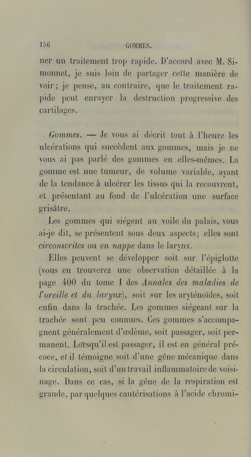J5G GOMMES. lier un Irailemeiit trop rajiide. D’accord avec M. Si- monnet, je suis loin de partager cette manière de voir; je jiense, au contraire, que le traitement ra- ])ide ])eut enrayer la destruction progressive des cartilages. Gommes. — Je vous ai décrit tout à l’heure les ulcérations qui succèdent aux gommes, mais je ne vous ai pas parlé des gommes en elles-mêmes. La gomme est une tumeur, de volume variable, ayant de la tendance à ulcérer les tissus qui la recouvrent, et présentant au fond de l’ulcération une surface grisâtre. Les gommes qui siègent au voile du palais, vous ai-je dit, se présentent sous deux aspects; elles sont circonscrites ou en nappe dans le larynx. Elles peuvent se développer soit sur l’épiglotte (vous en trouverez une observation détaillée à la page 400 du tome I des Annales des maladies de roreille et du laryiu), soit sur les aryténoïdes, soit enfin dans la trachée. Les gommes siégeant sur la (radiée sont peu connues. Ces gommes s’accompa- gnent généralement d’œdème, soit passager, soit per- manent. Lorsqu’il est passager, il est en général pré- coce, e( il témoigne soit d’une gêne mécanique dans la circulation, soit d’un travail inllammatoirede voisi- nage. Dans ce cas, si la gène de la respiration est grande, jiar quelques cautérisations à l’acide ebromi-