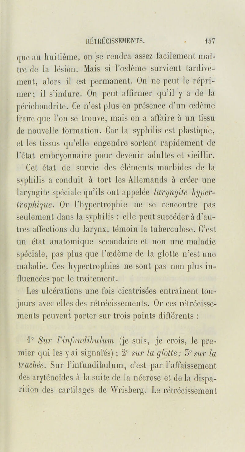 que au luiilièmc, on se rendra assez facileinciiL maî- tre de la lésion. Mais si Tœdèine survient tardive- ment, alors il est permanent. On ne peut le répri- mer; il s’indure. On peut affirmer qu’il y a de la périeliondrite. Ce n’est plus en présence d’un œdème franc que l’on se trouve, mais on a affaire à un tissu de nouvelle formation. Car la syphilis est plastique, et les tissus qu’elle engendre sortent rapidement de l’étal embryonnaire pour devenir adultes cl vieillir. Cet état de survie des éléments morbides de la syphilis a conduit à tort les Allemands à créer une laryngite spéciale qu’ils ont appelée laryngite hyper- trophique. Or l’hypertrophie ne se rencontre pas seulement dans la syphilis : elle peut succéder à d’au- tres affections du larynx, témoin la tuberculose. C’est un état anatomique secondaire et non une maladie spéciale, pas plus que l’œdème de la glotte n’est une maladie. Ces hypertrophies ne sont pas non plus in- fluencées par le traitement. Les ulcérations une fois cicatrisées entraînent tou- jours avec elles des rétrécissements. Or ces rétrécisse- ments peuvent porter sur trois points différents : 1° Sur rinfundihulum (je suis, je crois, le pre- mier qui les y ai signafés) ; 2° sur la glotte; 5“ sur la trachée. Sur l’infundibulum, c’est par l’affaissement des aryténoïdes à la suite de la nécrose et de la dispa- rition des cartilages de Wrisherg. Le rétrécissement