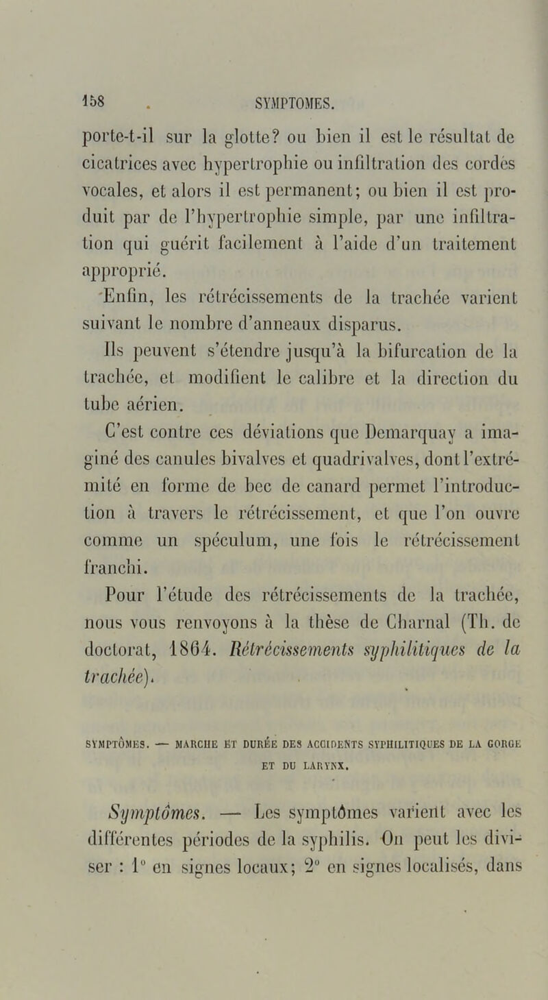 porte-t*il sur la glotte? ou bien il est le résultat de cicatrices avec hypertrophie ou infiltration des cordes vocales, et alors il est permanent; ou bien il est pro- duit par de l’hypertrophie simple, par une infiltra- tion qui guérit facilement à l’aide d’un traitement approprié. 'Enfin, les rétrécissements de la trachée varient suivant le nombre d’anneaux disparus. Ils peuvent s’étendre juscpi’à la bifurcation de la trachée, et modifient le calibre et la direction du tube aérien. C’est contre ces déviations que Demarquay a ima- giné des canules bivalves et quadrivalves, dont l’extré- mité en forme de bec de canard permet l’introduc- tion à travers le rétrécissement, et que l’on ouvre comme un spéculum, une fois le rétrécissement franchi. Pour l’étude des rétrécissements de la trachée, nous vous renvoyons à la thèse de Charnal (Th. de doctorat, 1864. RélrécmemenU syphilitiques de la trachée). SYMPTÔMES. — MARCUE ET DUREE DES ACOIDENTS SYPHILITIQUES DE LA GORGE ET DU LARYKX. Symptômes. — Les symptômes varient avec les différentes périodes de la syphilis. On peut les divi- ser : 1“ en signes locaux; *2“ en signes localisés, dans