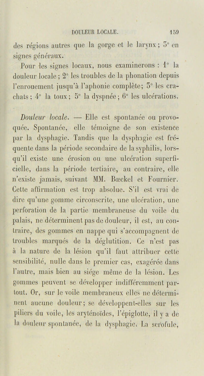 des régions autres que la gorge et le larynx ; 5“ en signes généraux. Pour les signes locaux, nous examinerons : 1° la douleur locale ; 2“ les troubles de la phonation depuis renrouement jusqu’à l’aphonie complète; 5“ les cra- chats : 4° la toux ; 5° la dyspnée ; G° les ulcérations. Douleur locale. — Elle est spontanée ou provo- quée. Spontanée, elle témoigne de son existence par la dysphagie. Tandis que la dysphagie est fré- quente dans la période secondaire de la syphilis, lors- qu’il existe une érosion ou une ulcération superfi- cielle, dans la période tertiaire, au contraire, elle n’existe jamais, suivant MM. Bœckel et Fournier. Cette affirmation est trop absolue. S’il est vrai de dire qu’une gomme circonscrite, une ulcération, une perforation de la partie membraneuse du voile du palais, ne déterminent pas de douleur, il est, au con- traire, des gommes en nappe qui s’accompagnent de troubles marqués de la déglutition. Ce n’est pas à la nature de la lésion qu’il faut attribuer cette sensibilité, nulle dans le premier cas, exagérée dans l’autre, mais bien au siège même de la lésion. Les gommes peuvent se développer indifféremment par- tout. Or, sur le voile membraneux elles ne détermi- nent aucune douleur; se développent-elles sur les piliers du voile, les aryténoïdes, l’épiglotte, il y a de la douleur spontanée, de la dysphagie. La scrofule.