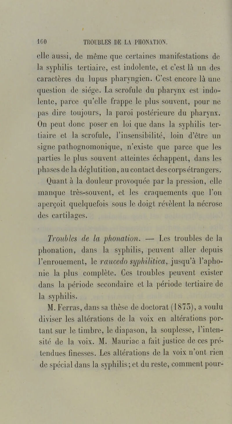 ICO TROUBLES DE LA PHONATION. elle aussi, de même que certaines manileslations de la syphilis tertiaire, est indolente, et c’est là un des caractères du lupus pharyngien. C’est encore là une question de siège. La scrofule du pharynx est indo- lente, parce qu’elle frappe le plus souvent, pour ne pas dire toujours, la paroi postérieure du pharynx. On peut donc poser en loi que dans la syphilis ter- tiaire et la scrofule, l’insensibilité, loin d’être un signe pathognomonique, n’existe que parce que les })arties le plus souvent atteintes échappent, dans les phases de la déglutition, au contact des corps étrangers. Quant à la douleur provoquée par la pression, elle manque très-souvent, et les craquements que l’on aperçoit quelquefois sous le doigt révèlent la nécrose des cartilages. Troubles de la phonation. — Les troubles de la phonation, dans la syphilis, peuvent aller depuis l’enrouement, le raucedo syphilitica, l’apho- nie la plus complète. Ces troubles peuvent exister dans la période secondaire et la période tertiaire de la syphilis. M. Ferras, dans sa thèse de doctorat ( 1875), a voulu diviser les altérations de la voix en altérations por- tant sur le timbre, le diapason, la souplesse, l’inten- sité de la voix. M. Mauriac a fait justice de ces pré- tendues finesses. Les altérations de la voix n’ont rien de spécial dans la syphilis ; et du reste, comment pour-