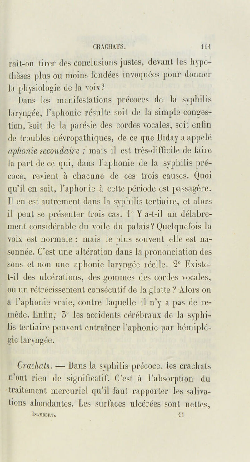 CRACHATS. lUl rail-oii tirer des conclusions justes, devant les liypo- thèses plus ou moins fondées invoquées ])Our donner la physiologie de la voix? Dans les manifestations précoces de la syphilis laryngée, l’aphonie résulte soit de la simple conges- tion, soit de la parésie des cordes vocales, soit enfin de troubles névropathiques, de ce que Diday a appelé aphonie secondaire : mais il est très-difficile de faire la part de ce qui, dans l’aphonie de la syphilis pré- coce, revient à chacune de ces trois causes. Quoi qu’il en soit, l’aphonie à cette période est passagère. Il en est autrement dans la syphilis tertiaire, et alors il peut se })résenter trois cas. Y a-t-il un délabre- ment considérable du voile du palais? Quelquefois la voix est normale : mais le plus souvent elle est na- sonnée. C’est une altération dans la prononciation des sons et non une aphonie laryngée réelle. 2“ Existe- t-il des ulcérations, des gommes des cordes vocales, ou un rétrécissement consécutif de la glotte ? Alors on a l’aphonie vraie, contre laquelle il n’y a pas de re- mède. Enfin,' 5“ les accidents cérébraux de la syphi- lis tertiaire })euvent entraîner l’aphonie par hémiplé- gie laryngée. Crachats. — Dans la syphilis précoce, les crachats n’ont rien de significatif. C’est à l’absorption du traitement mercuriel qu’il faut rapporter les saliva- tions abondantes. Les surfaces ulcérées sont nettes, ISAUUERT, \]