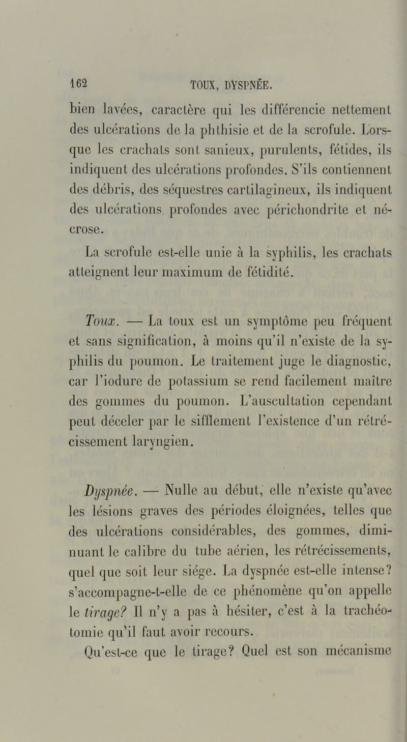 bien lavées, caractère qui les différencie nettement des ulcérations de la phthisie et de la scrofule. Lors- que les crachats sont sanieux, purulents, fétides, ils indiquent des ulcérations profondes. S’ils contiennent des débris, des séquestres cartilagineux, ils indiquent des ulcérations profondes avec périchondrite et né- crose. La scrofule est-elle unie à la syphilis, les crachats atteignent leur maximum de fétidité. Toux. — La toux est un symptôme peu fréquent et sans signification, à moins qu’il n’existe de la sy- philis du poumon. Le traitement juge le diagnostic, car l’iodure de potassium se rend facilement maître des gommes du poumon. L’auscultation cependant peut déceler par le sifflement l’existence d’un rétré- cissement laryngien. Dyspnée. — Nulle au début, elle n’existe qu’avec les lésions graves des périodes éloignées, telles que des ulcérations considérables, des gommes, dimi- nuant le calibre du tube aérien, les rétrécissements, quel que soit leur siège. La dyspnée est-elle intense? s’accompagne-t-ellc de ce phénomène qu’on appelle le tirage? 11 n’y a pas à hésiter, c’est à la trachéo- tomie qu’il faut avoir recours. Qu’est-ce que le tirage? Quel est son mécanisme