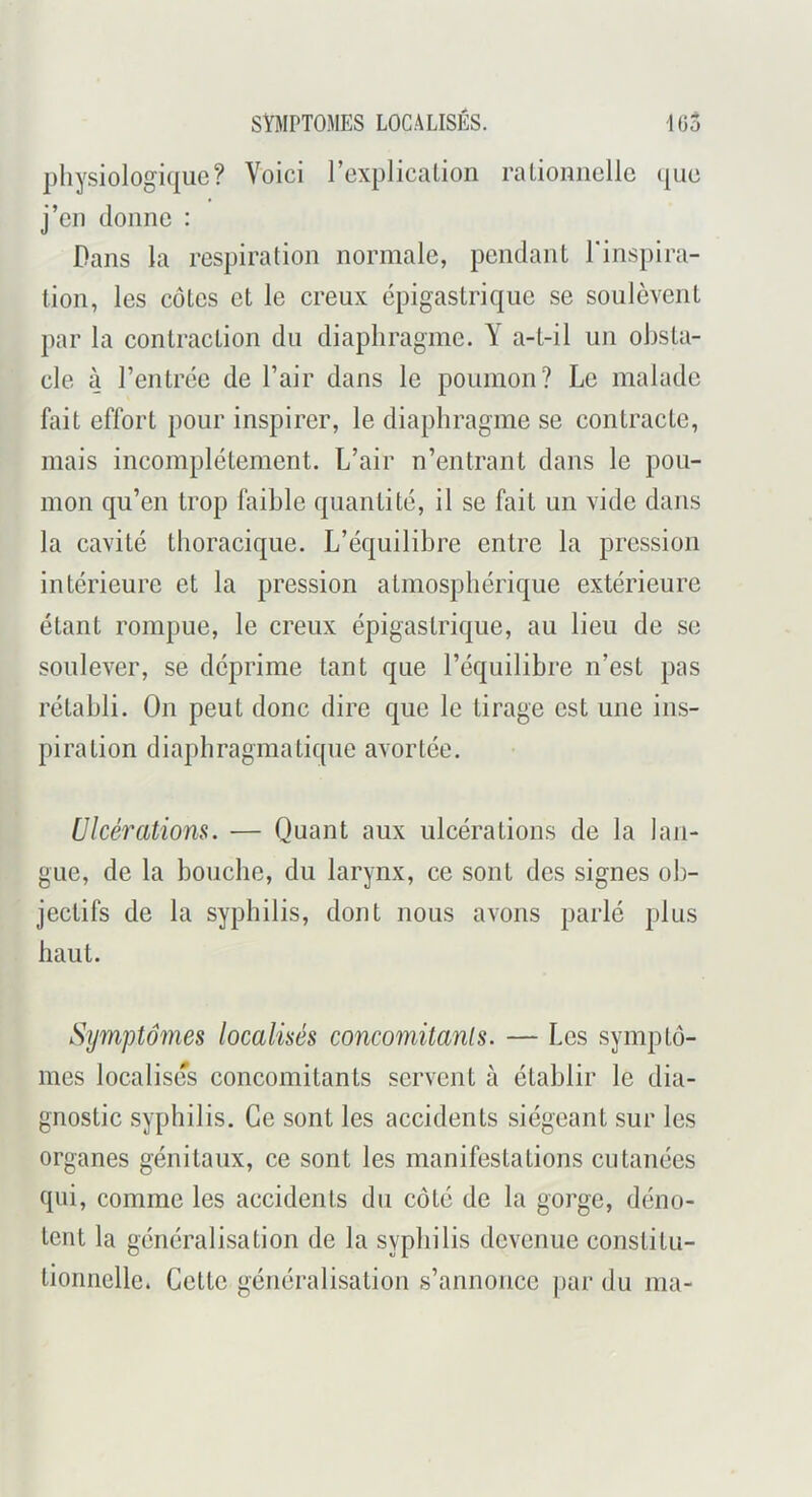 SYMPTOMES LOCALISÉS. 103 physiologique? Voici rexplicalion ralioimelle que j’eii donne : Dans la respiration normale, pendant l'inspira- tion, les côtes et le creux épigastrique se soulèvent par la contraction du diaphragme. Y a-t-il un obsta- cle à l’entrée de l’air dans le poumon? Le malade fait effort pour inspirer, le diaphragme se contracte, mais incomplètement. L’air n’entrant dans le pou- mon qu’en trop faible quantité, il se fait un vide dans la cavité thoracique. L’équilibre entre la pression intérieure et la pression atmosphérique extérieure étant rompue, le creux épigastrique, au lieu de se soulever, se déprime tant que l’équilibre n’est pas rétabli. On peut donc dire que le tirage est une ins- piration diaphragmatique avortée. Ulcérations. — Quant aux ulcérations de la lan- gue, de la bouche, du larynx, ce sont des signes ob- jectifs de la syphilis, dont nous avons parlé plus haut. Sijmptoines localisés conco^nitanls. — Les symptô- mes localises concomitants servent à établir le dia- gnostic syphilis. Ce sont les accidents siégeant sur les organes génitaux, ce sont les manifestations cutanées qui, comme les accidents du côté de la gorge, déno- tent la généralisation de la syphilis devenue constitu- tionnelle. Cette généralisation s’annonce par du ma-