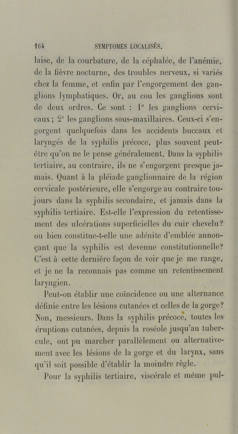 laise, de la courbature, de la céphalée, de l’anémie, de la lièvre nocturne, des troubles nerveux, si variés chez la femme, et enfin par l’engorgement des gan- glions lymphatiques. Or, au cou les ganglions sont do deux ordres. Ce sont : 1“ les ganglions cervi- caux; 2° les ganglions sous-maxillaires. Ceux-ci s’en- gorgent quelquefois dans les accidents buccaux et laryngés de la syphilis précoce, plus souvent peut- être qu’on ne le jiense généralement. Dans la syphilis tertiaire, au contraire, ils ne s’engorgent presque ja- mais. Quant à la pléiade ganglionnaire de la région cervicale postérieure, elle s’engorge au contraire tou- jours dans la syphilis secondaire, et jamais dans la syphilis tertiaire. Est-elle l’expression du retentisse- ment des ulcérations superficielles du cuir chevelu? ou bien constitue-t-elle une adénite d’emblée annon- çant que la syphilis est devenue constitutionnelle? C’est à cette dernière façon de voir que je me range, et je ne la reconnais pas comme un retentissement laryngien. Peut-on établir une coïncidence ou une alternance définie entre les lésions cutanées et celles de la gorge? Non, messieurs. Dans la syphilis précoce, toutes les éruptions cutanées, depuis la roséole jusqu’au tuber- cule, ont pu marcher parallèlement ou alternative- ment avec les lésions de la gorge et du larynx, sans qu’il soit possible d’établir la moindre règle. Pour la syphilis tertiaire, viscérale et même pul-