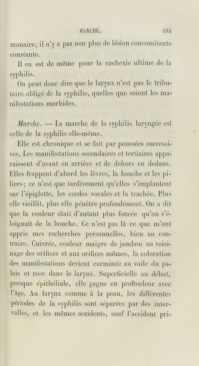 monaire, il n’y a pas non plus de lésion concomitante constante. Il en est de même pour la cachexie ultime de la syphilis. On peut donc dire que le larynx n’est pas le tribu- taire, obligé de la syphilis, quelles que soient les ma- nifestations morbides. Maixhe. — La marche de la syphilis laryngée est celle de la syphilis elle-même. Elle est chronique et se fait par poussées successi- ves. Les manifestations secondaires et tertiaires appa- raissent d’avant en arrière et de dehors en dedans. Elles frappent d’abord les lèvres, la bouche et les pi- liers; ce n’est que tardivement qu’elles s’implantent sur l’épiglotte, les cordes vocales et la trachée. Plus elle vieillit, plus elle pénètre profondément. On a dit que la couleur était d’autant plus foncée qu’on s’é- loignait de la bouche. Ce n’est pas là ce que m’ont appris mes recherches personnelles, bien au con- traire. Cuivrée, couleur maigre de jambon au voisi- nage des orihees et aux orifices mêmes, la coloration des manifestations devient carminée au voile du pa- lais et rose dans le larynx. Superficielle au début, presque épithéliale, elle gagne en profondeur avec Page. Au larynx comme à la peau, les différentes périodes de la syphilis sont séparées par des inter- valles, et les mêmes accidents, sauf l’accident pri-