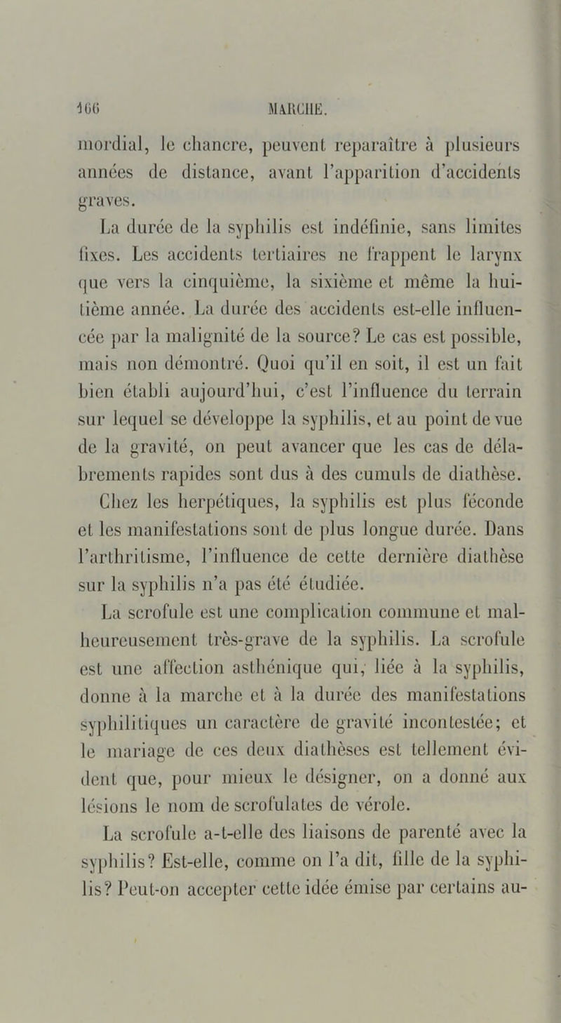 iiiordial, le chancre, peuvent reparaître à plusieurs années de distance, avant l’apparition d’accidents graves. La duree de la syphilis est indéfinie, sans limites lixes. Les accidents tertiaires ne Irappent le larynx que vers la cinquième, la sixième et même la hui- tième année. La durée des accidents est-elle influen- cée par la malignité de la source? Le cas est possible, mais non démontré. Quoi qu’il en soit, il est un fait bien établi aujourd’hui, c’est l’influence du terrain sur lequel se développe la syphilis, et au point de vue de la gravité, on peut avancer que les cas de déla- brements rapides sont dus à des cumuls de diathèse. Chez les herpétiques, la syphilis est plus féconde et les manifestations sont de plus longue durée. Dans l’arthritisme, l’influence de cette dernière, diathèse sur la syphilis n’a pas été étudiée. La scrofule est une complication commune et mal- heureusement très-grave de la syphilis. La scrofule est une affection asthénique qui, liée à la syphilis, donne à la marche et à la durée des manifestations sy])hilitiques un caractère de gravité incontestée; et le mariage de ces deux diathèses est tellement évi- dent que, pour mieux le désigner, on a donné aux lésions le nom de scrofulates do vérole. La scrofule a-t-elle des liaisons de parenté avec la syphilis? Est-elle, comme on l’a dit, fille de la syphi- lis? Peut-on accepter cette idée émise par certains au-