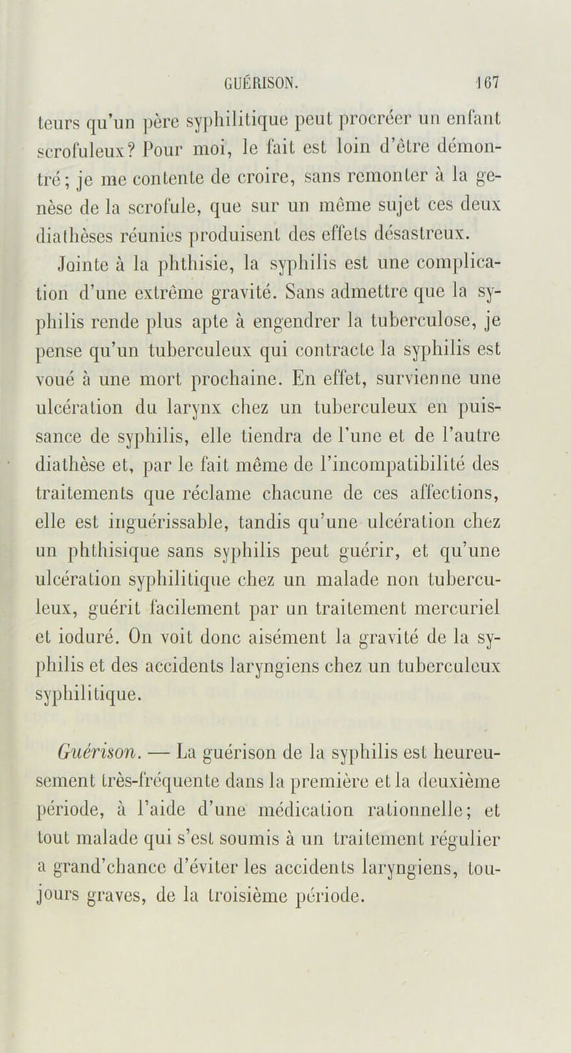 leurs qu’un père sy])hilitique peul procréer un enfant scrofuleux? Pour moi, le fait est loin d’êlre démon- tré; je me contente de croire, sans remonter à la ge- nèse de la scrofule, que sur un meme sujet ces deux diadièses réunies produisent des eflets désastreux. Jointe à la phthisie, la syphilis est une comjilica- tion d’une extrême gravité. Sans admettre que la sy- philis rende plus apte à engendrer la tuberculose, je pense qu’un tuberculeux qui contracte la syphilis est voué à une mort prochaine. En effet, survienne une ulcération du larynx chez un tuberculeux en puis- sance de syphilis, elle tiendra de l’une et de l’autre diathèse et, par le fait même de l’incompatibilité des traitements que réclame chacune de ces affections, elle est inguérissable, tandis qu’une ulcération chez un phthisique sans syphilis peut guérir, et qu’une ulcération syphilitique chez un malade non tubercu- leux, guérit facilement })ar un traitement mercuriel et ioduré. On voit donc aisément la gravité de la sy- j)hilis et des accidents laryngiens chez un tuberculeux syphilitique. Guérison. — La guérison de la syphilis est heureu- sement très-fréquente dans la première et la deuxième période, à l’aide d’une médication rationnelle; et tout malade qui s’est soumis à un traitement régulier a grand’chance d’éviter les accidents laryngiens, tou- jours graves, de la troisième période.