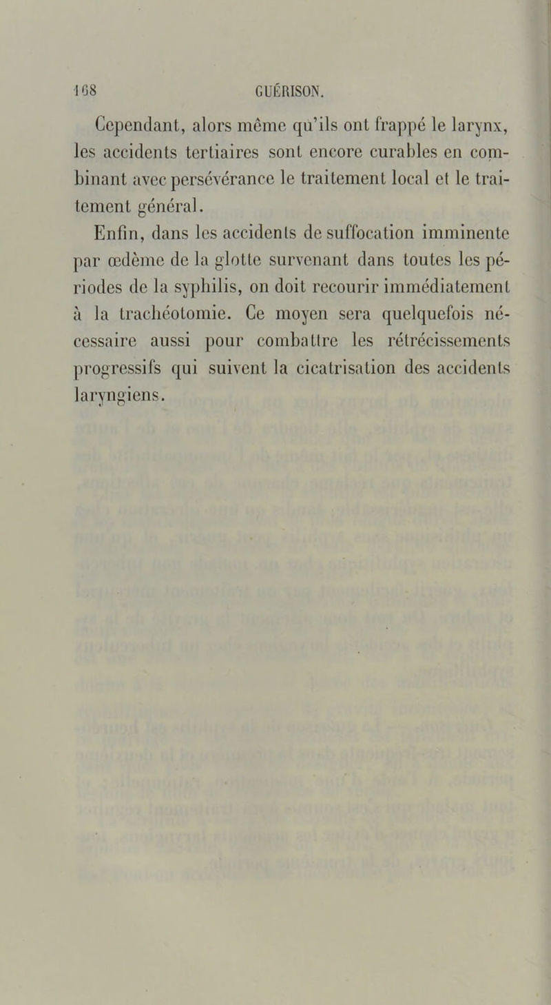 Cependant, alors meme qu’ils ont frappé le larynx, les accidents tertiaires sont encore curables en com- binant avec persévérance le traitement local et le trai- tement général. Enfin, dans les accidents de suffocation imminente par œdème de la glotte survenant dans toutes les pé- riodes de la syphilis, on doit recourir immédiatement à la trachéotomie. Ce moyen sera quelquefois né- cessaire aussi pour combattre les rétrécissements progressifs qui suivent la cicatrisation des accidents laryngiens.