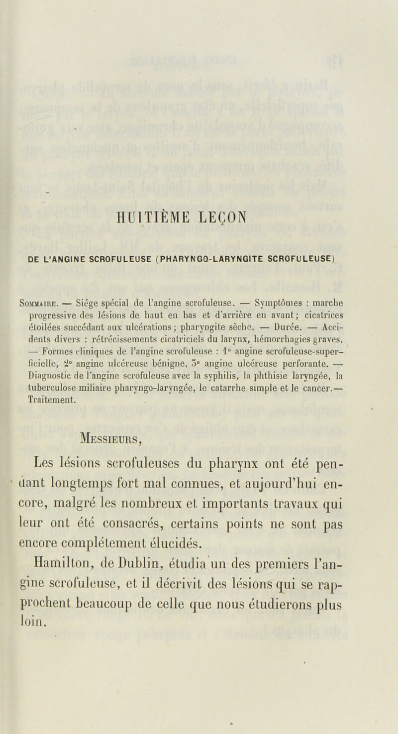 HUITIÈME LEÇON DE L’ANGINE SCROFULEUSE (PHARYNGO-LARYNGITE SCROFULEUSE) SouMAinE. — Siège spécial de l’angine scrofuleuse. — Symptômes : marche progressive des lésions de haut en bas et d’arrière en avant ; cicatrices étoilées succédant aux ulcérations ; pharyngite sèche. — üurée. — Acci- dents divers ; rétrécissements cicatriciels du larynx, hémorrhagies graves. — Formes cliniques de l’angine scrofuleuse : i° angine scrofuleuse-super- ficielle, i° angine ulcéreuse bénigne, 5“ angine ulcéreuse perforante. — Diagnostic de l’angine scrofuleuse avec la syphilis, la phthisie laryngée, la tuberculose miliaire pharyngo-laryngée, le catarrhe simple et le cancer.— Traitement. Messieurs, Les lésions scrofuleuses du pharynx ont été pen- ' liant longtemps fort mal connues, et aujourd’hui en- core, malgré les nombreux et importants travaux qui leur ont été consacrés, certains points ne sont pas encore complètement élucidés. Ilamilton, de Dublin, étudia un des premiers l’an- gine scrofuleuse, et il décrivit des lésions qui se rap- prochent beaucoup de celle que nous étudierons plus loin.