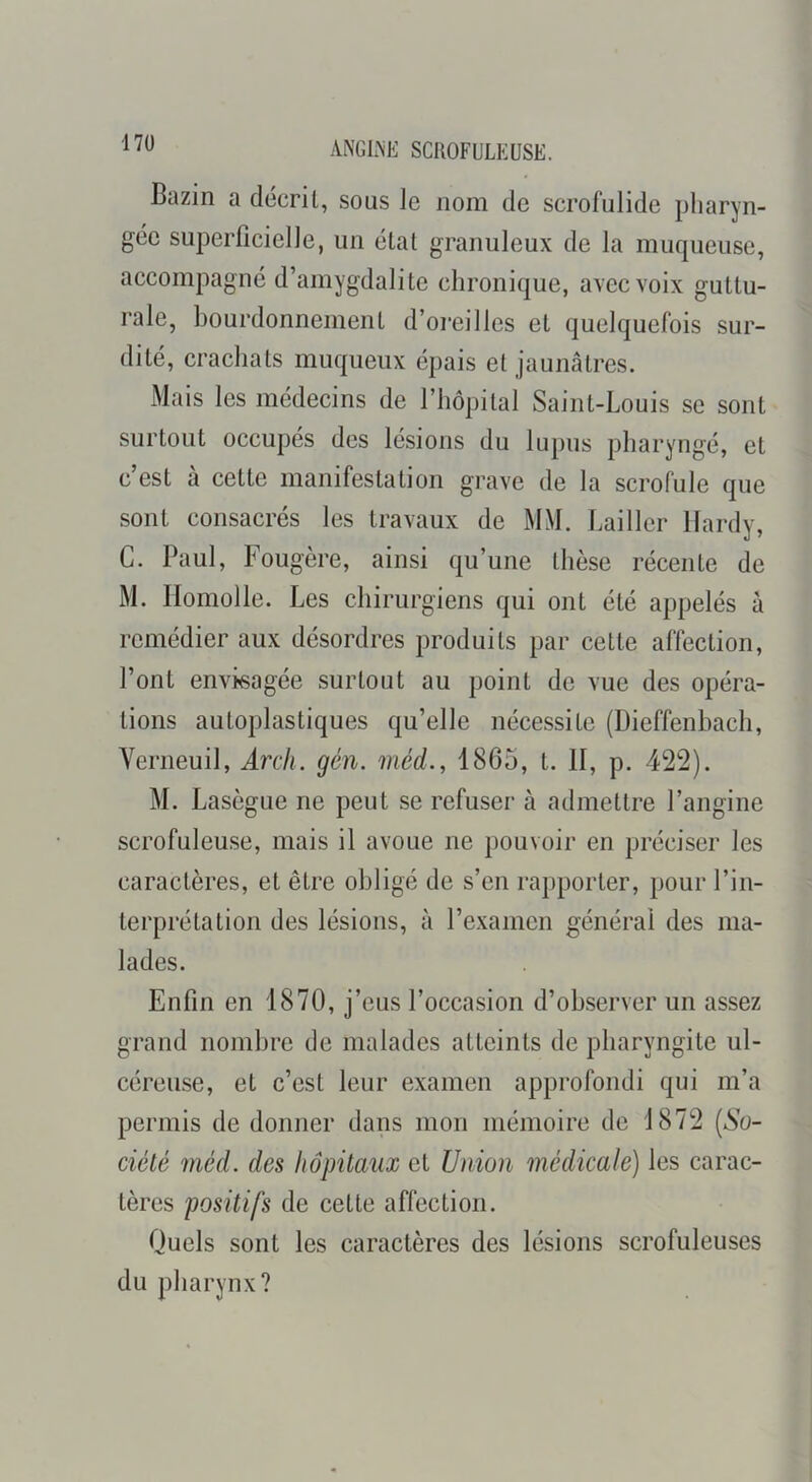 ANGLNE SCROFULEUSE. Bazin a décrit, sous le nom de scrofulide pharyn- gée superficielle, un étal granuleux de la muqueuse, accompagné d’amygdalite chronique, avec voix guttu- rale, bourdonnement d’oreilles et quelquefois sur- dité, crachats muqueux épais et jaunâtres. Mais les médecins de l’hopilal Saint-Louis se sont surtout occupés des lésions du lupus pharyngé, et c’est à cette manifestation grave de la scrofule que sont consacrés les travaux de MM. Lailler Hardy, G. Paul, Fougère, ainsi qu’une thèse récente de M. Ilomolle. Les chirurgiens qui ont été appelés à remédier aux désordres produits par celte affection, l’ont envkagée surtout au point de vue des opéra- tions autoplastiques qu’elle nécessite (Dieffenhach, Verneuil, Arch. gén. méd., 1865, t. II, p. 422). M. Lasègue ne peut se refuser à admettre l’angine scrofuleuse, mais il avoue ne pouvoir en préciser les caractères, et être obligé de s’en rapporter, pour l’in- terprétation des lésions, à l’examen générai des ma- lades. Enfin en 1870, j’eus l’occasion d’observer un assez grand nombre de malades atteints de pharyngite ul- céreuse, et c’est leur examen approfondi qui m’a permis de donner dans mon mémoire de 1872 [So- ciété méd. des hôpitaux et Union médicale) les carac- tères positifs de cette affection. Quels sont les caractères des lésions scrofuleuses du pharynx?