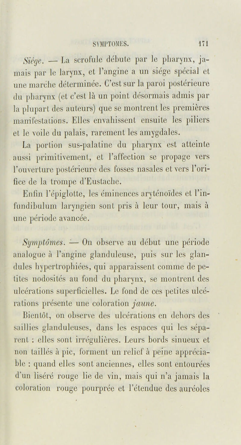 Siège. — La scrolïile flébulc par le pharynx, ja- mais par le larynx, et l’angine a un siège spécial et une marche déterminée. C’est sur la paroi postérieure (lu pharynx (et c’est là un point désormais admis par la plupart des auteurs) que se montrent les premières mairifestaiions. Elles envahissent ensuite les piliers et le voile du palais, rarement les amygdales. La portion sus-palatine du pharynx est atteinte aussi primitivement, et l’affection se propage vers l’ouverture postérieure des fosses nasales et vers l’ori- fice de la trompe d’Eustaclie. Enfin l’épiglotte, les éminences aryténoïdes et l’in- fundihulum laryngien sont pris à leur tour, mais à une période avancée. Symptômes. — On observe au début une période analogue à l’angine glanduleuse, puis sur les glan- dules hypertrophiées, qui apparaissent comme de pe- tites nodosités au fond du pharynx, se montrent des ulcérations superficielles. Le fond de ces petites ulcé- rations présente une coloration jaune. Bientôt, on observe des ulcérations en dehors des saillies glanduleuses, dans les espaces qui les sépa- rent ; elles sont irrégulières. Leurs bords sinueux et non taillés à pic, forment un relief à peine apprécia- ble : quand elles sont anciennes, elles sont entourées d’un liséré rouge lie de vin, mais qui n’a jamais la coloration rouge pourprée et l’étendue des auréoles
