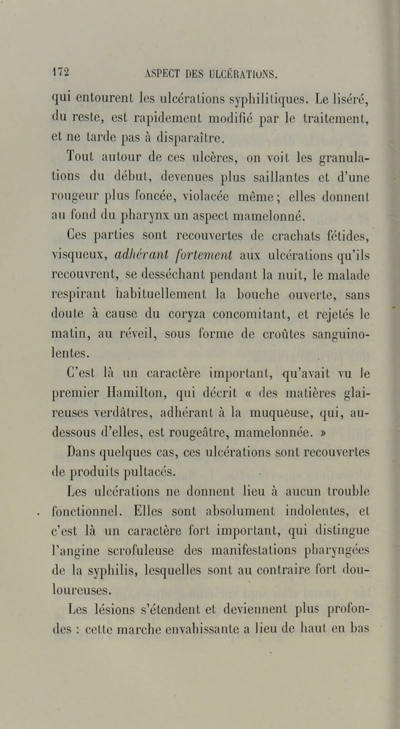 qui entourent les ulcérations syphilitiques. Le liséré, du reste, est rapidement modifié par le traitement, et ne tarde pas à disparaître. Tout autour de ces ulcères, on voit les granula- tions du début, devenues plus saillantes et d’une rougeur plus foncée, violacée meme; elles donnent au fond du pharynx un aspect mamelonné. Ces parties sont recouvertes de crachats fétides, visqueux, adhérant fortement aux ulcérations qu’ils recouvrent, se desséchant pendant la nuit, le malade respirant habituellement la bouche ouverte, sans doute à cause du coryza concomitant, et rejetés le matin, au réveil, sous forme de croûtes sanguino- lentes. C’est là un caractère important, qu’avait vu le premier Hamilton, qui décrit « des matières glai- reuses verdâtres, adhérant à la muqueuse, qui, au- dessous d’elles, est rougeâtre, mamelonnée. » Dans quelques cas, ces ulcérations sont recouvertes de produits pultacés. Les ulcérations ne donnent lieu à aucun trouble . fonctionnel. Elles sont absolument indolentes, et c’est là un caractère fort important, qui distingue l’angine scrofuleuse des manifestations pharyngées de la syphilis, lesquelles sont au contraire fort don- « loureuses. Les lésions s’étendent et deviennent plus profon- des : cette marche envahissante a lieu de haut en bas