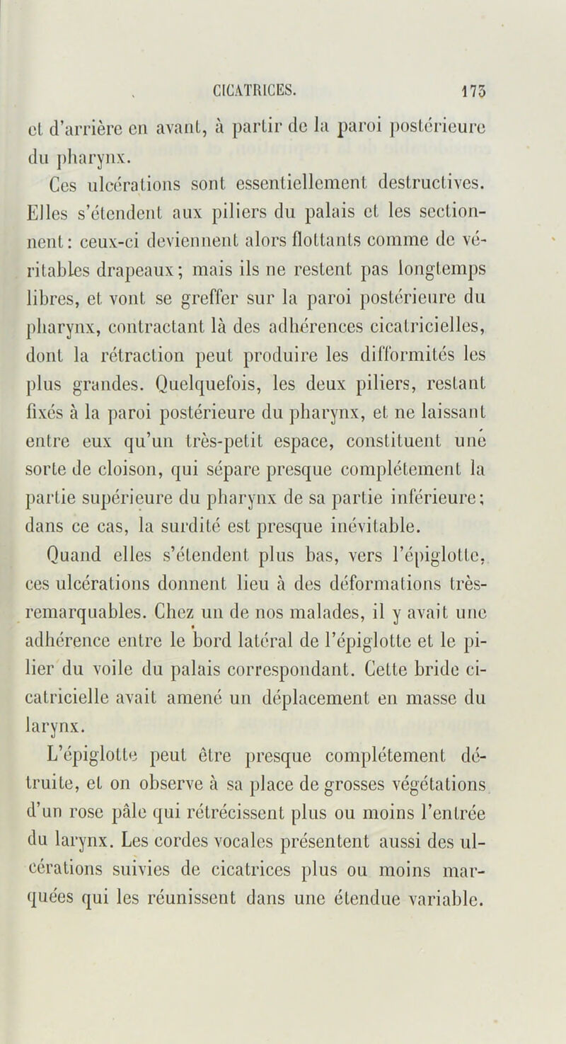 CICATRICES. 175 cl d’iirrièrc en avant, à partir de la paroi j)ostérieure du ])liarynx. Ces ulcérations sont essentiellement destructives. Elles s’étendent aux piliers du palais et les section- nent: ceux-ci deviennent alors flottants comme de vé- ritables drapeaux; mais ils ne restent pas longtemps libres, et vont se greffer sur la paroi postérieure du pharynx, contractant là des adhérences cicatricielles, dont la rétraction peut produire les difformités les plus grandes. Quelquefois, les deux piliers, restant fixés à la paroi postérieure du pharynx, et ne laissant entre eux qu’un très-petit espace, constituent une sorte de cloison, qui sépare presque complètement la partie supérieure du pharynx de sa partie inférieure; dans ce cas, la surdité est presque inévitable. Quand elles s’étendent plus bas, vers l’épiglotte, ces ulcérations donnent lieu à des déformations très- remarquables. Chez un de nos malades, il y avait une adhérence entre le bord latéral de l’épiglotte et le pi- lier du voile du palais correspondant. Cette bride ci- catricielle avait amené un déplacement en masse du larynx. L’épiglotte peut être presque complètement dé- truite, et on observe à sa place de grosses végétations d’un rose pâle qui rétrécissent plus ou moins l’entrée du larynx. Les cordes vocales présentent aussi des ul- cérations suivies de cicatrices plus ou moins mar- quées qui les réunissent dans une étendue variable.