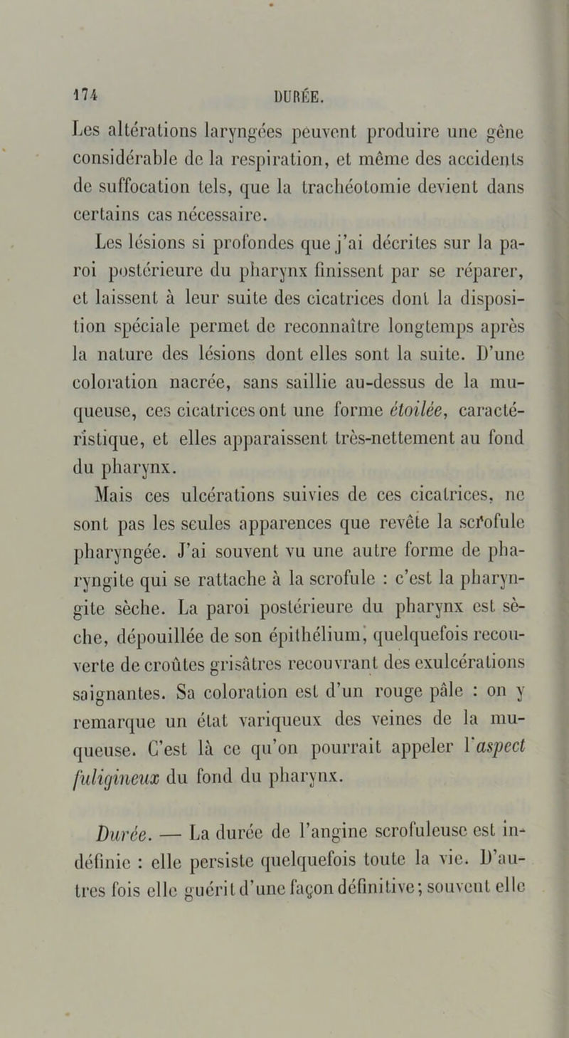 \n DURÉE. Les altérations laryngées peuvent produire une gêne considérable de la respiration, et meme des accidents de suffocation tels, que la trachéotomie devient dans certains cas nécessaire. Les lésions si profondes que j’ai décrites sur la pa- roi postérieure du pliarynx finissent par se réparer, et laissent à leur suite des cicatrices dont la disposi- tion spéciale permet de reconnaître longtemps après la nature des lésions dont elles sont la suite. D’une coloration nacrée, sans saillie au-dessus de la mu- queuse, ces cicatrices ont une ïorme étoilée, caracté- ristique, et elles apparaissent très-nettement au fond du pharynx. Mais ces ulcérations suivies de ces cicatrices, ne sont pas les seules apparences que revête la scÉofule pharyngée. J’ai souvent vu une autre forme de pha- ryngite qui se rattache à la scrofule : c’est la pharyn- gite sèche. La paroi postérieure du pharynx est sè- che, dépouillée de son épilhéliumi quelquefois recou- verte de croûtes grisâtres recouvrant des exulcérations saignantes. Sa coloration est d’un rouge pâle : on y remarque un état variqueux des veines de la mu- queuse. C’est là ce qu’on pourrait appeler ïaspect fuligineux du fond du pharynx. Durée. — La durée de l’angine scrofuleuse est in- définie : elle persiste quelquefois toute la vie. D’au- tres fois elle guérit d’une laçon définitive; souvent elle